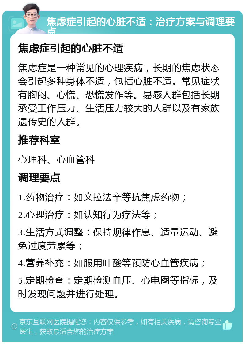 焦虑症引起的心脏不适：治疗方案与调理要点 焦虑症引起的心脏不适 焦虑症是一种常见的心理疾病，长期的焦虑状态会引起多种身体不适，包括心脏不适。常见症状有胸闷、心慌、恐慌发作等。易感人群包括长期承受工作压力、生活压力较大的人群以及有家族遗传史的人群。 推荐科室 心理科、心血管科 调理要点 1.药物治疗：如文拉法辛等抗焦虑药物； 2.心理治疗：如认知行为疗法等； 3.生活方式调整：保持规律作息、适量运动、避免过度劳累等； 4.营养补充：如服用叶酸等预防心血管疾病； 5.定期检查：定期检测血压、心电图等指标，及时发现问题并进行处理。