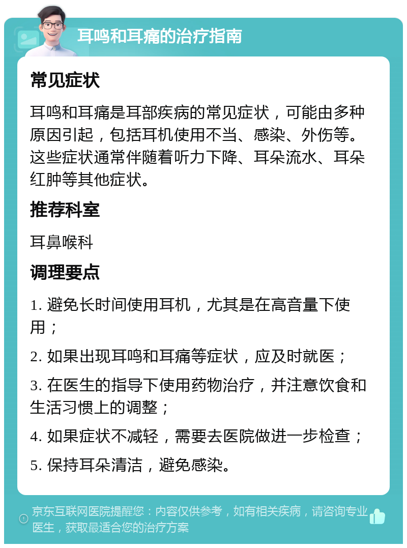 耳鸣和耳痛的治疗指南 常见症状 耳鸣和耳痛是耳部疾病的常见症状，可能由多种原因引起，包括耳机使用不当、感染、外伤等。这些症状通常伴随着听力下降、耳朵流水、耳朵红肿等其他症状。 推荐科室 耳鼻喉科 调理要点 1. 避免长时间使用耳机，尤其是在高音量下使用； 2. 如果出现耳鸣和耳痛等症状，应及时就医； 3. 在医生的指导下使用药物治疗，并注意饮食和生活习惯上的调整； 4. 如果症状不减轻，需要去医院做进一步检查； 5. 保持耳朵清洁，避免感染。