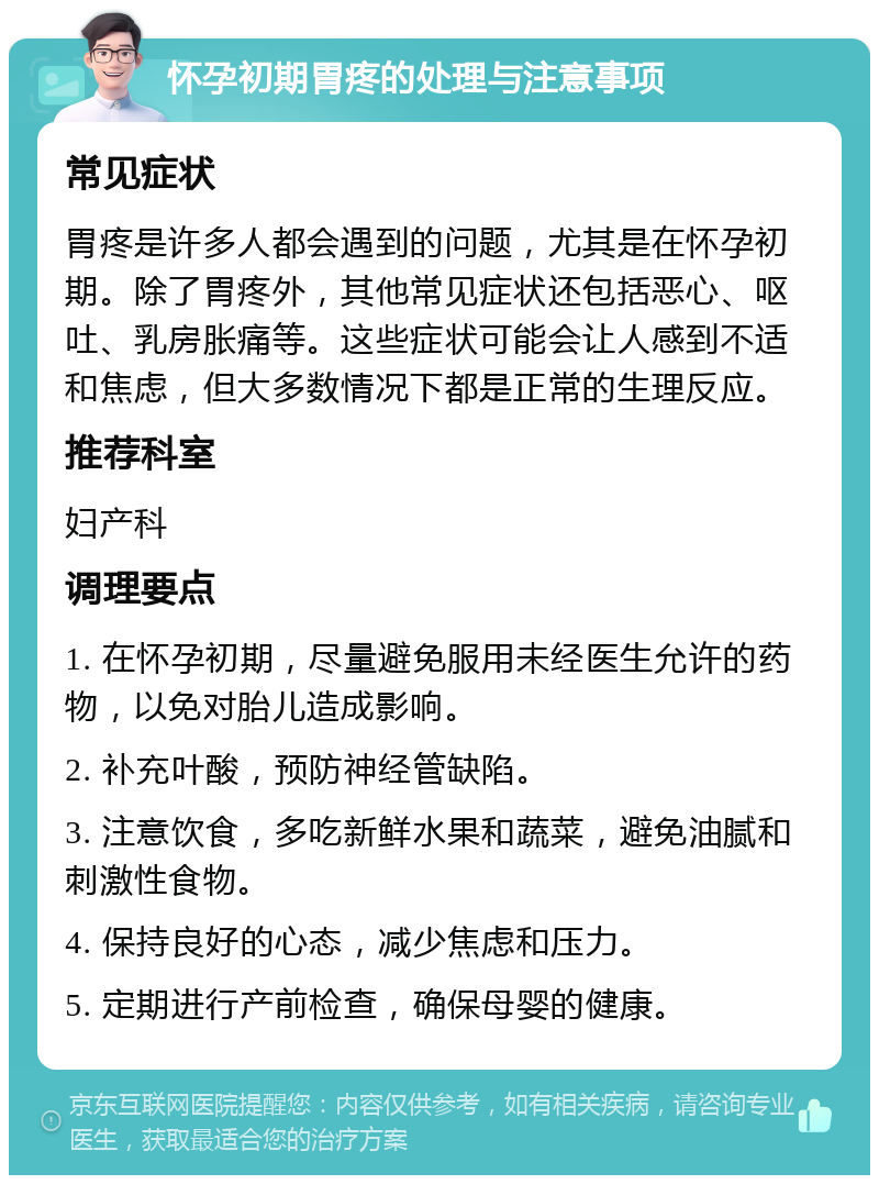 怀孕初期胃疼的处理与注意事项 常见症状 胃疼是许多人都会遇到的问题，尤其是在怀孕初期。除了胃疼外，其他常见症状还包括恶心、呕吐、乳房胀痛等。这些症状可能会让人感到不适和焦虑，但大多数情况下都是正常的生理反应。 推荐科室 妇产科 调理要点 1. 在怀孕初期，尽量避免服用未经医生允许的药物，以免对胎儿造成影响。 2. 补充叶酸，预防神经管缺陷。 3. 注意饮食，多吃新鲜水果和蔬菜，避免油腻和刺激性食物。 4. 保持良好的心态，减少焦虑和压力。 5. 定期进行产前检查，确保母婴的健康。