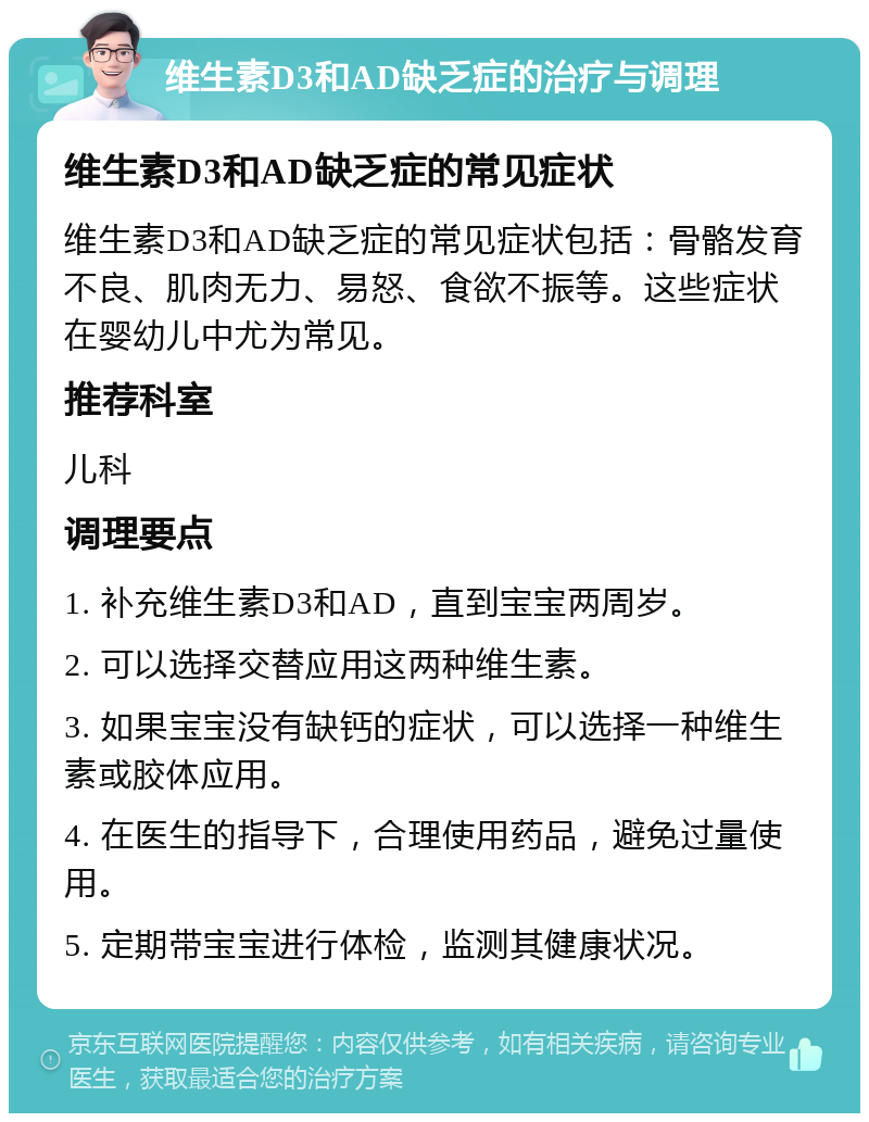 维生素D3和AD缺乏症的治疗与调理 维生素D3和AD缺乏症的常见症状 维生素D3和AD缺乏症的常见症状包括：骨骼发育不良、肌肉无力、易怒、食欲不振等。这些症状在婴幼儿中尤为常见。 推荐科室 儿科 调理要点 1. 补充维生素D3和AD，直到宝宝两周岁。 2. 可以选择交替应用这两种维生素。 3. 如果宝宝没有缺钙的症状，可以选择一种维生素或胶体应用。 4. 在医生的指导下，合理使用药品，避免过量使用。 5. 定期带宝宝进行体检，监测其健康状况。