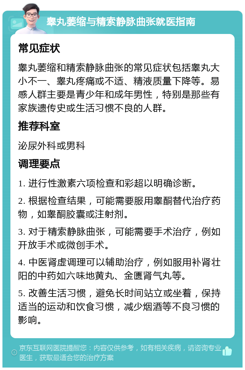 睾丸萎缩与精索静脉曲张就医指南 常见症状 睾丸萎缩和精索静脉曲张的常见症状包括睾丸大小不一、睾丸疼痛或不适、精液质量下降等。易感人群主要是青少年和成年男性，特别是那些有家族遗传史或生活习惯不良的人群。 推荐科室 泌尿外科或男科 调理要点 1. 进行性激素六项检查和彩超以明确诊断。 2. 根据检查结果，可能需要服用睾酮替代治疗药物，如睾酮胶囊或注射剂。 3. 对于精索静脉曲张，可能需要手术治疗，例如开放手术或微创手术。 4. 中医肾虚调理可以辅助治疗，例如服用补肾壮阳的中药如六味地黄丸、金匮肾气丸等。 5. 改善生活习惯，避免长时间站立或坐着，保持适当的运动和饮食习惯，减少烟酒等不良习惯的影响。