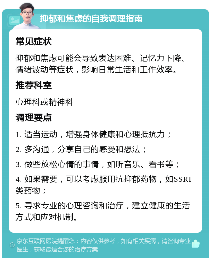 抑郁和焦虑的自我调理指南 常见症状 抑郁和焦虑可能会导致表达困难、记忆力下降、情绪波动等症状，影响日常生活和工作效率。 推荐科室 心理科或精神科 调理要点 1. 适当运动，增强身体健康和心理抵抗力； 2. 多沟通，分享自己的感受和想法； 3. 做些放松心情的事情，如听音乐、看书等； 4. 如果需要，可以考虑服用抗抑郁药物，如SSRI类药物； 5. 寻求专业的心理咨询和治疗，建立健康的生活方式和应对机制。