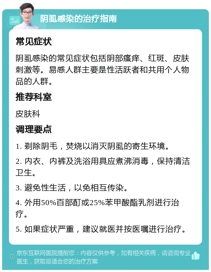 阴虱感染的治疗指南 常见症状 阴虱感染的常见症状包括阴部瘙痒、红斑、皮肤刺激等。易感人群主要是性活跃者和共用个人物品的人群。 推荐科室 皮肤科 调理要点 1. 剃除阴毛，焚烧以消灭阴虱的寄生环境。 2. 内衣、内裤及洗浴用具应煮沸消毒，保持清洁卫生。 3. 避免性生活，以免相互传染。 4. 外用50%百部酊或25%苯甲酸酯乳剂进行治疗。 5. 如果症状严重，建议就医并按医嘱进行治疗。