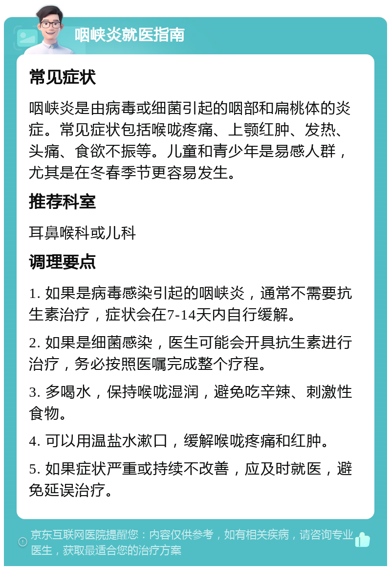 咽峡炎就医指南 常见症状 咽峡炎是由病毒或细菌引起的咽部和扁桃体的炎症。常见症状包括喉咙疼痛、上颚红肿、发热、头痛、食欲不振等。儿童和青少年是易感人群，尤其是在冬春季节更容易发生。 推荐科室 耳鼻喉科或儿科 调理要点 1. 如果是病毒感染引起的咽峡炎，通常不需要抗生素治疗，症状会在7-14天内自行缓解。 2. 如果是细菌感染，医生可能会开具抗生素进行治疗，务必按照医嘱完成整个疗程。 3. 多喝水，保持喉咙湿润，避免吃辛辣、刺激性食物。 4. 可以用温盐水漱口，缓解喉咙疼痛和红肿。 5. 如果症状严重或持续不改善，应及时就医，避免延误治疗。