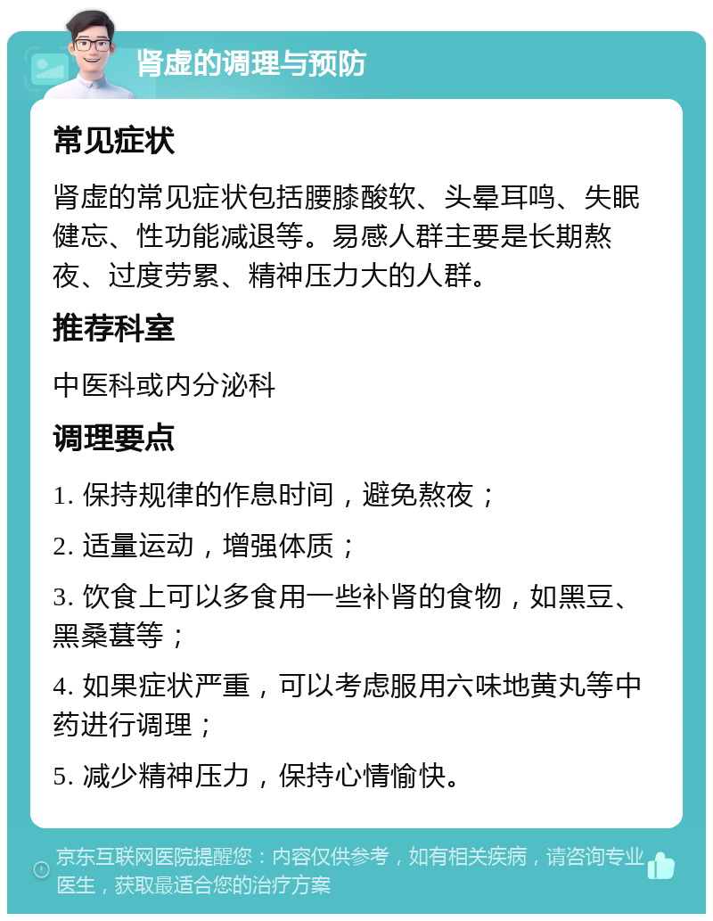 肾虚的调理与预防 常见症状 肾虚的常见症状包括腰膝酸软、头晕耳鸣、失眠健忘、性功能减退等。易感人群主要是长期熬夜、过度劳累、精神压力大的人群。 推荐科室 中医科或内分泌科 调理要点 1. 保持规律的作息时间，避免熬夜； 2. 适量运动，增强体质； 3. 饮食上可以多食用一些补肾的食物，如黑豆、黑桑葚等； 4. 如果症状严重，可以考虑服用六味地黄丸等中药进行调理； 5. 减少精神压力，保持心情愉快。