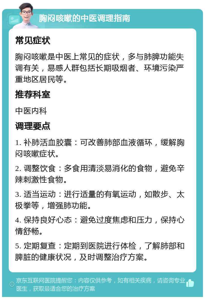 胸闷咳嗽的中医调理指南 常见症状 胸闷咳嗽是中医上常见的症状，多与肺脾功能失调有关，易感人群包括长期吸烟者、环境污染严重地区居民等。 推荐科室 中医内科 调理要点 1. 补肺活血胶囊：可改善肺部血液循环，缓解胸闷咳嗽症状。 2. 调整饮食：多食用清淡易消化的食物，避免辛辣刺激性食物。 3. 适当运动：进行适量的有氧运动，如散步、太极拳等，增强肺功能。 4. 保持良好心态：避免过度焦虑和压力，保持心情舒畅。 5. 定期复查：定期到医院进行体检，了解肺部和脾脏的健康状况，及时调整治疗方案。