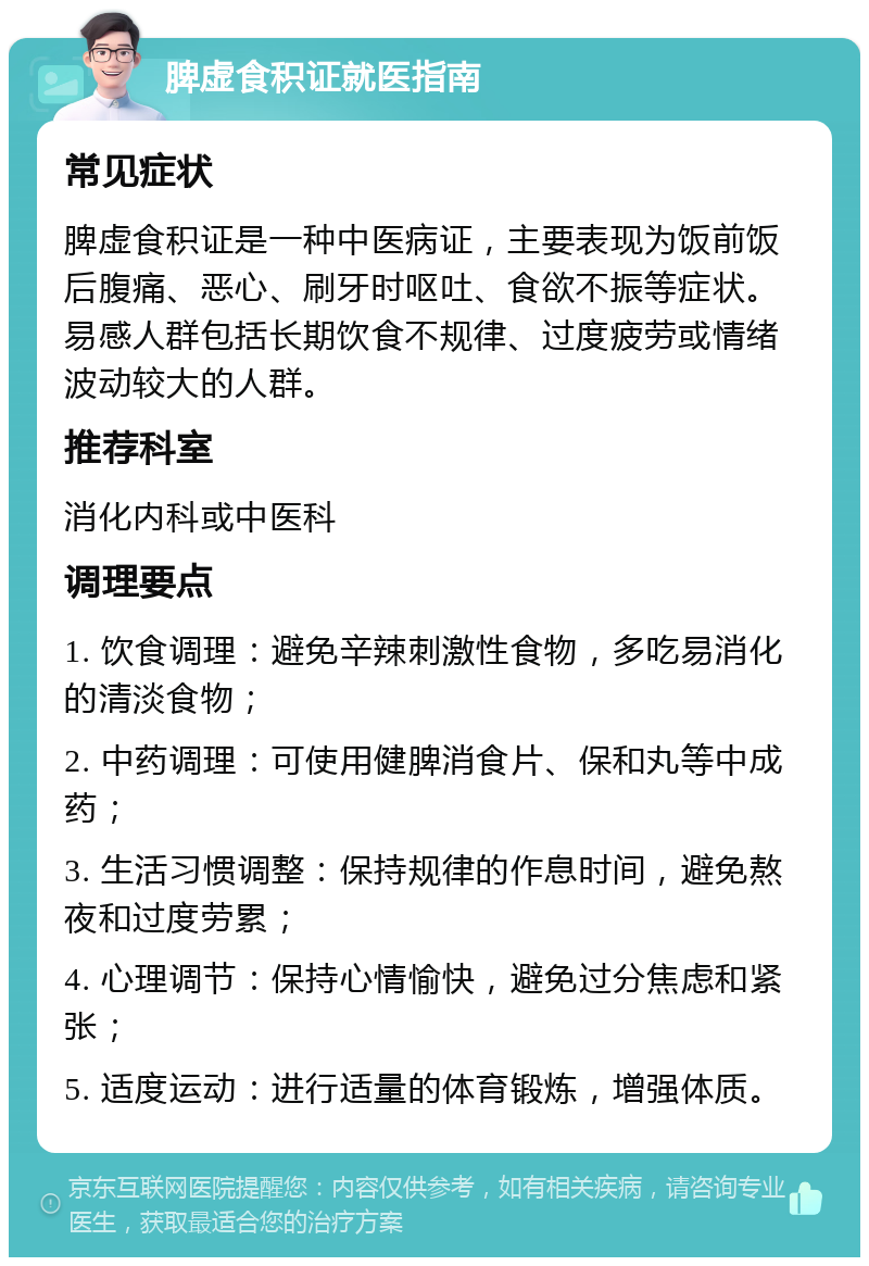 脾虚食积证就医指南 常见症状 脾虚食积证是一种中医病证，主要表现为饭前饭后腹痛、恶心、刷牙时呕吐、食欲不振等症状。易感人群包括长期饮食不规律、过度疲劳或情绪波动较大的人群。 推荐科室 消化内科或中医科 调理要点 1. 饮食调理：避免辛辣刺激性食物，多吃易消化的清淡食物； 2. 中药调理：可使用健脾消食片、保和丸等中成药； 3. 生活习惯调整：保持规律的作息时间，避免熬夜和过度劳累； 4. 心理调节：保持心情愉快，避免过分焦虑和紧张； 5. 适度运动：进行适量的体育锻炼，增强体质。