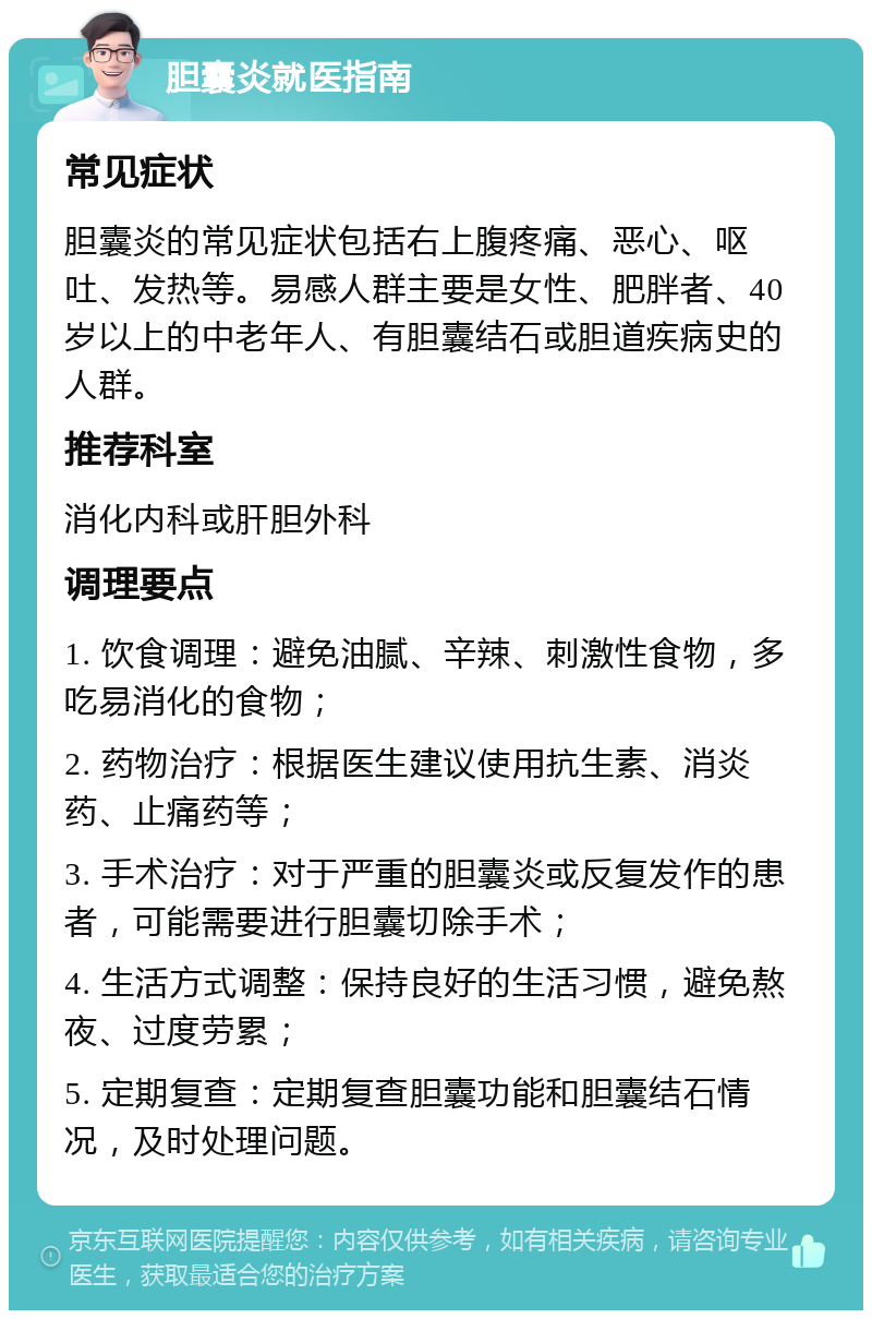 胆囊炎就医指南 常见症状 胆囊炎的常见症状包括右上腹疼痛、恶心、呕吐、发热等。易感人群主要是女性、肥胖者、40岁以上的中老年人、有胆囊结石或胆道疾病史的人群。 推荐科室 消化内科或肝胆外科 调理要点 1. 饮食调理：避免油腻、辛辣、刺激性食物，多吃易消化的食物； 2. 药物治疗：根据医生建议使用抗生素、消炎药、止痛药等； 3. 手术治疗：对于严重的胆囊炎或反复发作的患者，可能需要进行胆囊切除手术； 4. 生活方式调整：保持良好的生活习惯，避免熬夜、过度劳累； 5. 定期复查：定期复查胆囊功能和胆囊结石情况，及时处理问题。