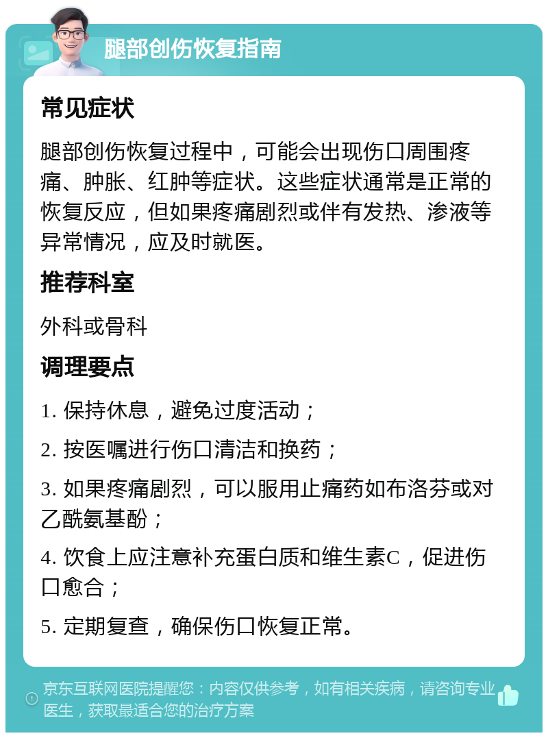 腿部创伤恢复指南 常见症状 腿部创伤恢复过程中，可能会出现伤口周围疼痛、肿胀、红肿等症状。这些症状通常是正常的恢复反应，但如果疼痛剧烈或伴有发热、渗液等异常情况，应及时就医。 推荐科室 外科或骨科 调理要点 1. 保持休息，避免过度活动； 2. 按医嘱进行伤口清洁和换药； 3. 如果疼痛剧烈，可以服用止痛药如布洛芬或对乙酰氨基酚； 4. 饮食上应注意补充蛋白质和维生素C，促进伤口愈合； 5. 定期复查，确保伤口恢复正常。