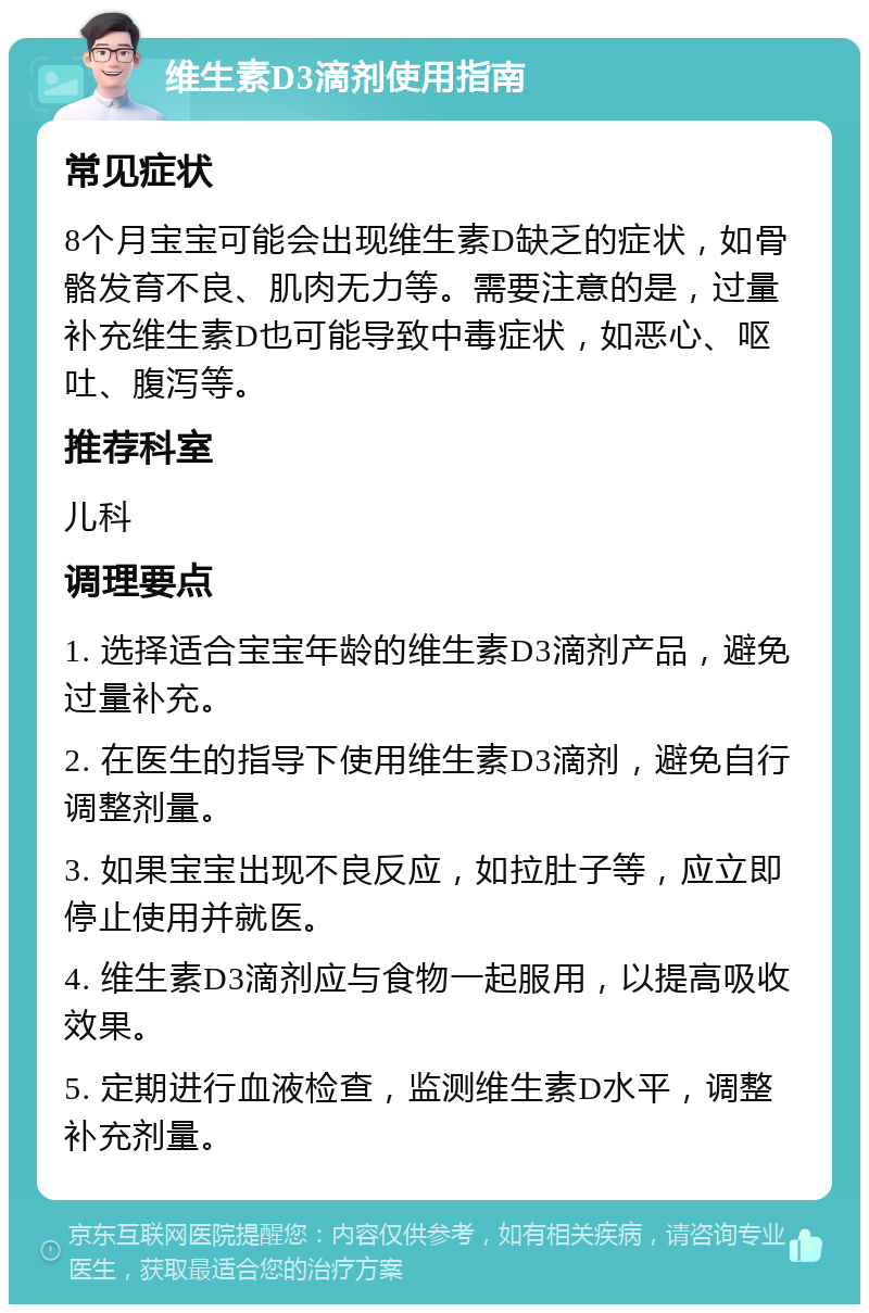 维生素D3滴剂使用指南 常见症状 8个月宝宝可能会出现维生素D缺乏的症状，如骨骼发育不良、肌肉无力等。需要注意的是，过量补充维生素D也可能导致中毒症状，如恶心、呕吐、腹泻等。 推荐科室 儿科 调理要点 1. 选择适合宝宝年龄的维生素D3滴剂产品，避免过量补充。 2. 在医生的指导下使用维生素D3滴剂，避免自行调整剂量。 3. 如果宝宝出现不良反应，如拉肚子等，应立即停止使用并就医。 4. 维生素D3滴剂应与食物一起服用，以提高吸收效果。 5. 定期进行血液检查，监测维生素D水平，调整补充剂量。