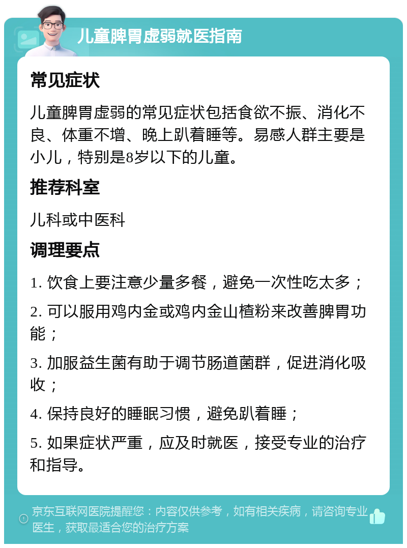 儿童脾胃虚弱就医指南 常见症状 儿童脾胃虚弱的常见症状包括食欲不振、消化不良、体重不增、晚上趴着睡等。易感人群主要是小儿，特别是8岁以下的儿童。 推荐科室 儿科或中医科 调理要点 1. 饮食上要注意少量多餐，避免一次性吃太多； 2. 可以服用鸡内金或鸡内金山楂粉来改善脾胃功能； 3. 加服益生菌有助于调节肠道菌群，促进消化吸收； 4. 保持良好的睡眠习惯，避免趴着睡； 5. 如果症状严重，应及时就医，接受专业的治疗和指导。