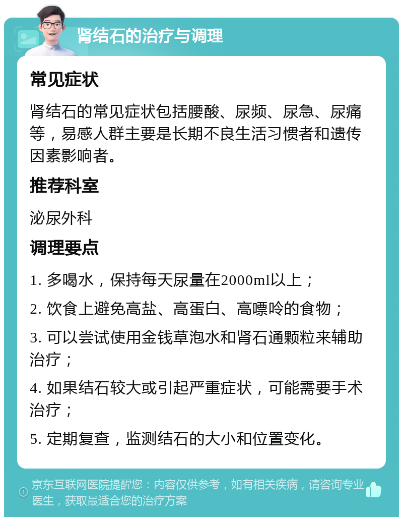 肾结石的治疗与调理 常见症状 肾结石的常见症状包括腰酸、尿频、尿急、尿痛等，易感人群主要是长期不良生活习惯者和遗传因素影响者。 推荐科室 泌尿外科 调理要点 1. 多喝水，保持每天尿量在2000ml以上； 2. 饮食上避免高盐、高蛋白、高嘌呤的食物； 3. 可以尝试使用金钱草泡水和肾石通颗粒来辅助治疗； 4. 如果结石较大或引起严重症状，可能需要手术治疗； 5. 定期复查，监测结石的大小和位置变化。