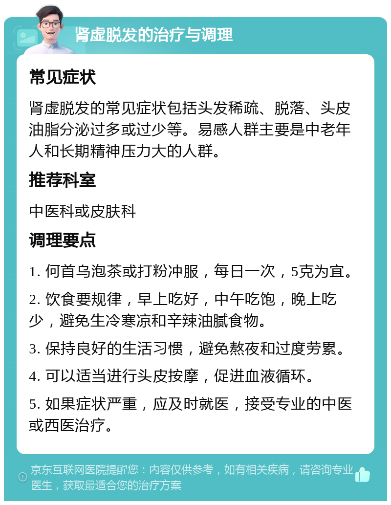 肾虚脱发的治疗与调理 常见症状 肾虚脱发的常见症状包括头发稀疏、脱落、头皮油脂分泌过多或过少等。易感人群主要是中老年人和长期精神压力大的人群。 推荐科室 中医科或皮肤科 调理要点 1. 何首乌泡茶或打粉冲服，每日一次，5克为宜。 2. 饮食要规律，早上吃好，中午吃饱，晚上吃少，避免生冷寒凉和辛辣油腻食物。 3. 保持良好的生活习惯，避免熬夜和过度劳累。 4. 可以适当进行头皮按摩，促进血液循环。 5. 如果症状严重，应及时就医，接受专业的中医或西医治疗。