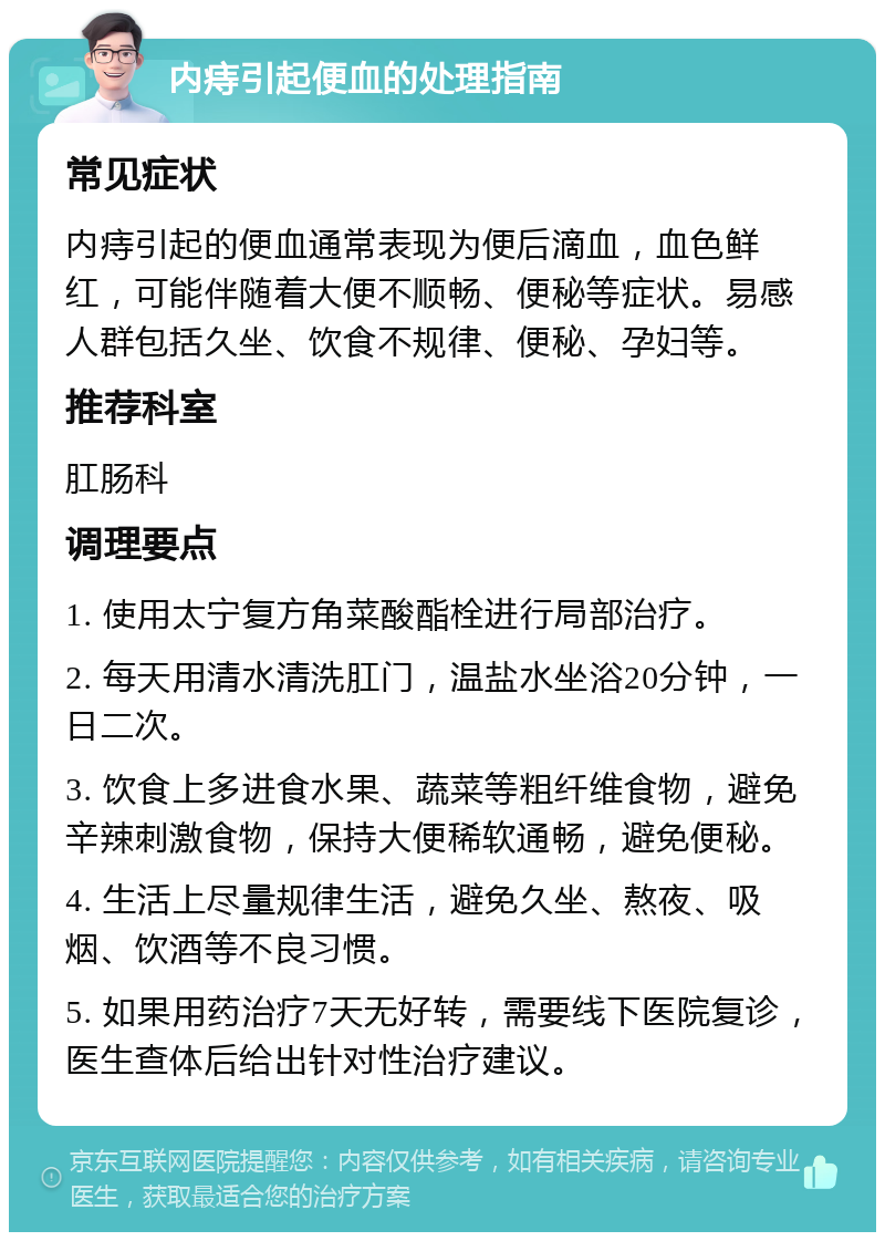 内痔引起便血的处理指南 常见症状 内痔引起的便血通常表现为便后滴血，血色鲜红，可能伴随着大便不顺畅、便秘等症状。易感人群包括久坐、饮食不规律、便秘、孕妇等。 推荐科室 肛肠科 调理要点 1. 使用太宁复方角菜酸酯栓进行局部治疗。 2. 每天用清水清洗肛门，温盐水坐浴20分钟，一日二次。 3. 饮食上多进食水果、蔬菜等粗纤维食物，避免辛辣刺激食物，保持大便稀软通畅，避免便秘。 4. 生活上尽量规律生活，避免久坐、熬夜、吸烟、饮酒等不良习惯。 5. 如果用药治疗7天无好转，需要线下医院复诊，医生查体后给出针对性治疗建议。