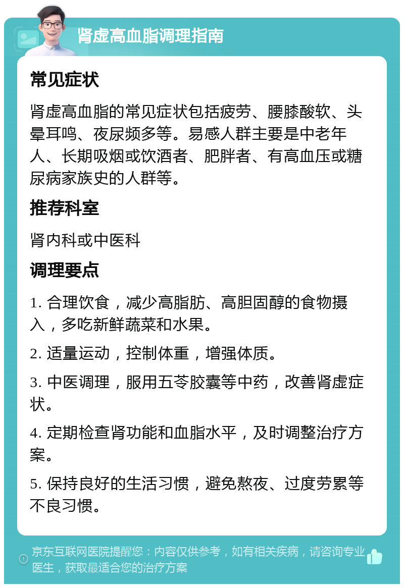 肾虚高血脂调理指南 常见症状 肾虚高血脂的常见症状包括疲劳、腰膝酸软、头晕耳鸣、夜尿频多等。易感人群主要是中老年人、长期吸烟或饮酒者、肥胖者、有高血压或糖尿病家族史的人群等。 推荐科室 肾内科或中医科 调理要点 1. 合理饮食，减少高脂肪、高胆固醇的食物摄入，多吃新鲜蔬菜和水果。 2. 适量运动，控制体重，增强体质。 3. 中医调理，服用五苓胶囊等中药，改善肾虚症状。 4. 定期检查肾功能和血脂水平，及时调整治疗方案。 5. 保持良好的生活习惯，避免熬夜、过度劳累等不良习惯。