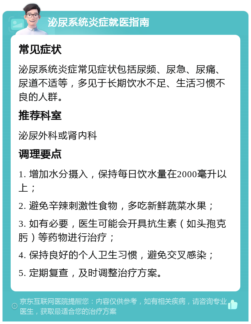 泌尿系统炎症就医指南 常见症状 泌尿系统炎症常见症状包括尿频、尿急、尿痛、尿道不适等，多见于长期饮水不足、生活习惯不良的人群。 推荐科室 泌尿外科或肾内科 调理要点 1. 增加水分摄入，保持每日饮水量在2000毫升以上； 2. 避免辛辣刺激性食物，多吃新鲜蔬菜水果； 3. 如有必要，医生可能会开具抗生素（如头孢克肟）等药物进行治疗； 4. 保持良好的个人卫生习惯，避免交叉感染； 5. 定期复查，及时调整治疗方案。