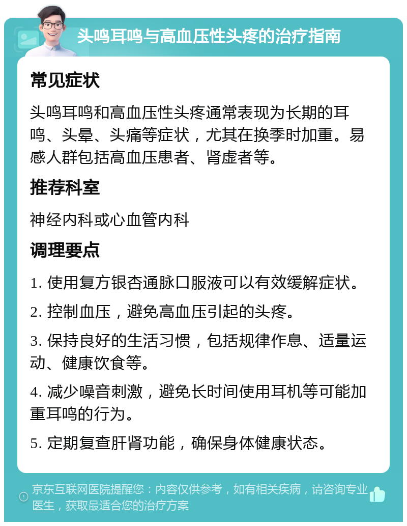 头鸣耳鸣与高血压性头疼的治疗指南 常见症状 头鸣耳鸣和高血压性头疼通常表现为长期的耳鸣、头晕、头痛等症状，尤其在换季时加重。易感人群包括高血压患者、肾虚者等。 推荐科室 神经内科或心血管内科 调理要点 1. 使用复方银杏通脉口服液可以有效缓解症状。 2. 控制血压，避免高血压引起的头疼。 3. 保持良好的生活习惯，包括规律作息、适量运动、健康饮食等。 4. 减少噪音刺激，避免长时间使用耳机等可能加重耳鸣的行为。 5. 定期复查肝肾功能，确保身体健康状态。