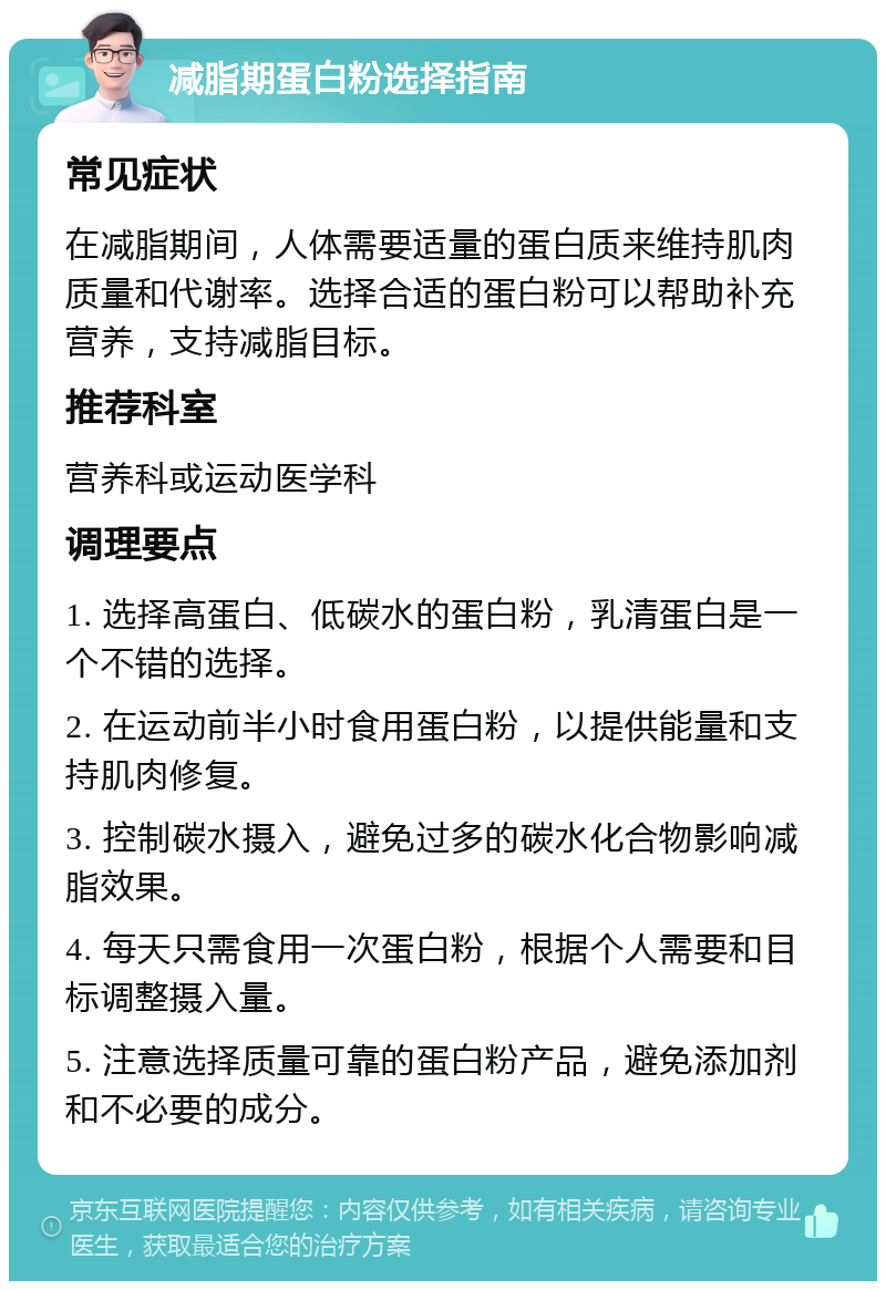 减脂期蛋白粉选择指南 常见症状 在减脂期间，人体需要适量的蛋白质来维持肌肉质量和代谢率。选择合适的蛋白粉可以帮助补充营养，支持减脂目标。 推荐科室 营养科或运动医学科 调理要点 1. 选择高蛋白、低碳水的蛋白粉，乳清蛋白是一个不错的选择。 2. 在运动前半小时食用蛋白粉，以提供能量和支持肌肉修复。 3. 控制碳水摄入，避免过多的碳水化合物影响减脂效果。 4. 每天只需食用一次蛋白粉，根据个人需要和目标调整摄入量。 5. 注意选择质量可靠的蛋白粉产品，避免添加剂和不必要的成分。