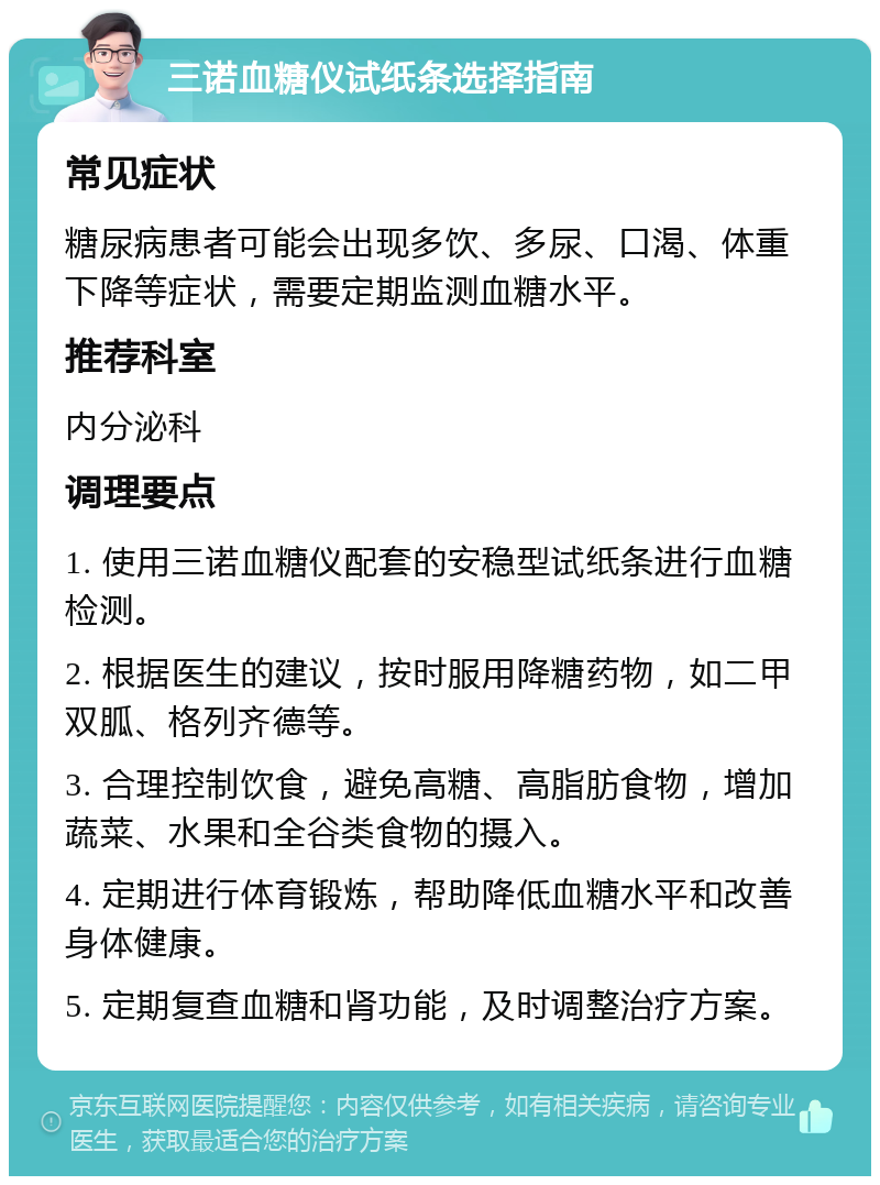 三诺血糖仪试纸条选择指南 常见症状 糖尿病患者可能会出现多饮、多尿、口渴、体重下降等症状，需要定期监测血糖水平。 推荐科室 内分泌科 调理要点 1. 使用三诺血糖仪配套的安稳型试纸条进行血糖检测。 2. 根据医生的建议，按时服用降糖药物，如二甲双胍、格列齐德等。 3. 合理控制饮食，避免高糖、高脂肪食物，增加蔬菜、水果和全谷类食物的摄入。 4. 定期进行体育锻炼，帮助降低血糖水平和改善身体健康。 5. 定期复查血糖和肾功能，及时调整治疗方案。