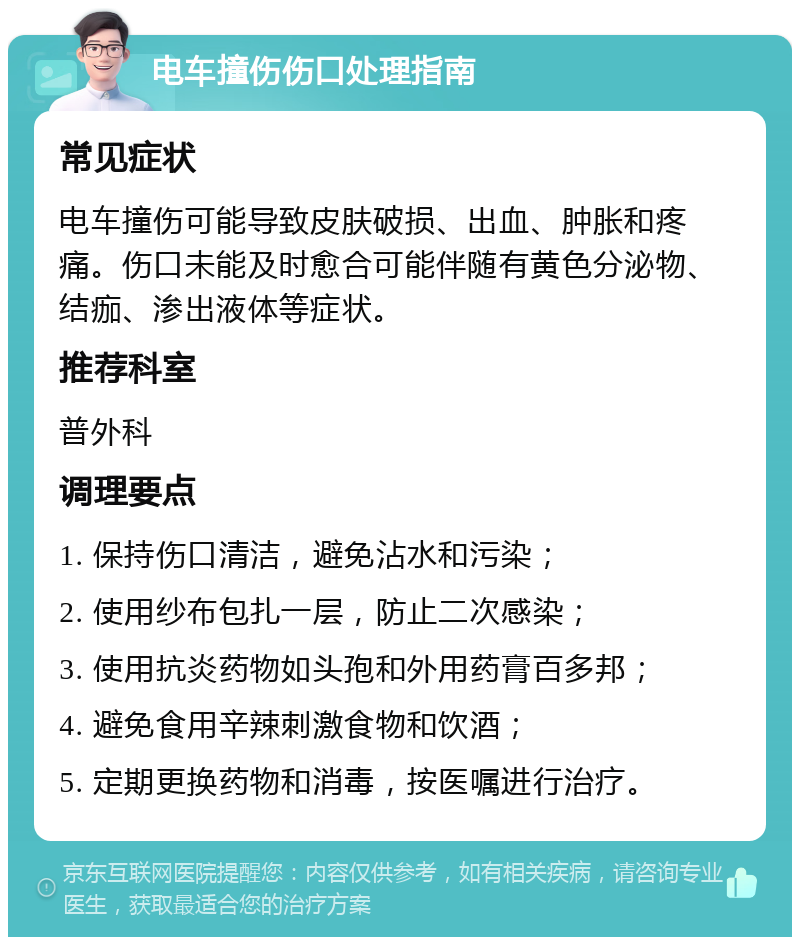 电车撞伤伤口处理指南 常见症状 电车撞伤可能导致皮肤破损、出血、肿胀和疼痛。伤口未能及时愈合可能伴随有黄色分泌物、结痂、渗出液体等症状。 推荐科室 普外科 调理要点 1. 保持伤口清洁，避免沾水和污染； 2. 使用纱布包扎一层，防止二次感染； 3. 使用抗炎药物如头孢和外用药膏百多邦； 4. 避免食用辛辣刺激食物和饮酒； 5. 定期更换药物和消毒，按医嘱进行治疗。