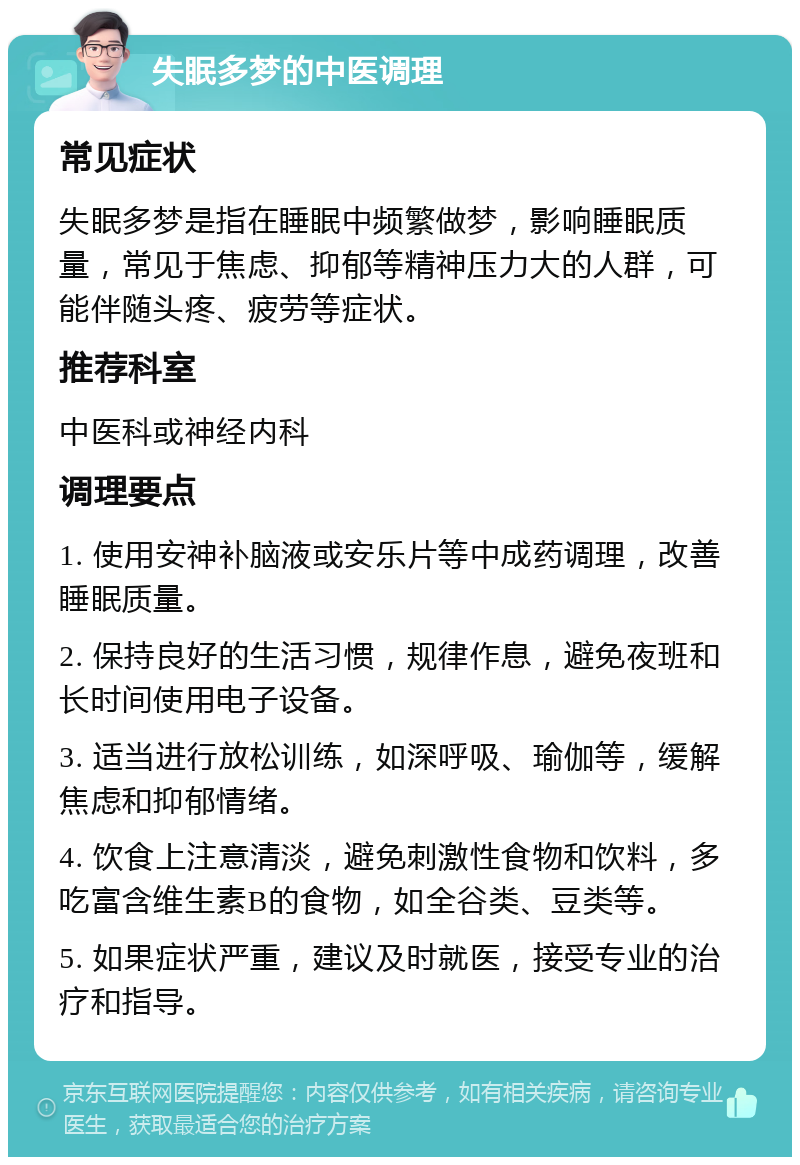 失眠多梦的中医调理 常见症状 失眠多梦是指在睡眠中频繁做梦，影响睡眠质量，常见于焦虑、抑郁等精神压力大的人群，可能伴随头疼、疲劳等症状。 推荐科室 中医科或神经内科 调理要点 1. 使用安神补脑液或安乐片等中成药调理，改善睡眠质量。 2. 保持良好的生活习惯，规律作息，避免夜班和长时间使用电子设备。 3. 适当进行放松训练，如深呼吸、瑜伽等，缓解焦虑和抑郁情绪。 4. 饮食上注意清淡，避免刺激性食物和饮料，多吃富含维生素B的食物，如全谷类、豆类等。 5. 如果症状严重，建议及时就医，接受专业的治疗和指导。