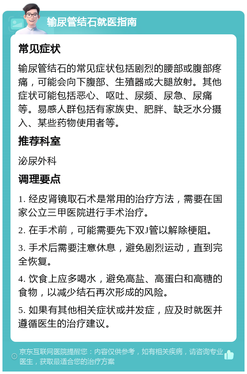 输尿管结石就医指南 常见症状 输尿管结石的常见症状包括剧烈的腰部或腹部疼痛，可能会向下腹部、生殖器或大腿放射。其他症状可能包括恶心、呕吐、尿频、尿急、尿痛等。易感人群包括有家族史、肥胖、缺乏水分摄入、某些药物使用者等。 推荐科室 泌尿外科 调理要点 1. 经皮肾镜取石术是常用的治疗方法，需要在国家公立三甲医院进行手术治疗。 2. 在手术前，可能需要先下双J管以解除梗阻。 3. 手术后需要注意休息，避免剧烈运动，直到完全恢复。 4. 饮食上应多喝水，避免高盐、高蛋白和高糖的食物，以减少结石再次形成的风险。 5. 如果有其他相关症状或并发症，应及时就医并遵循医生的治疗建议。