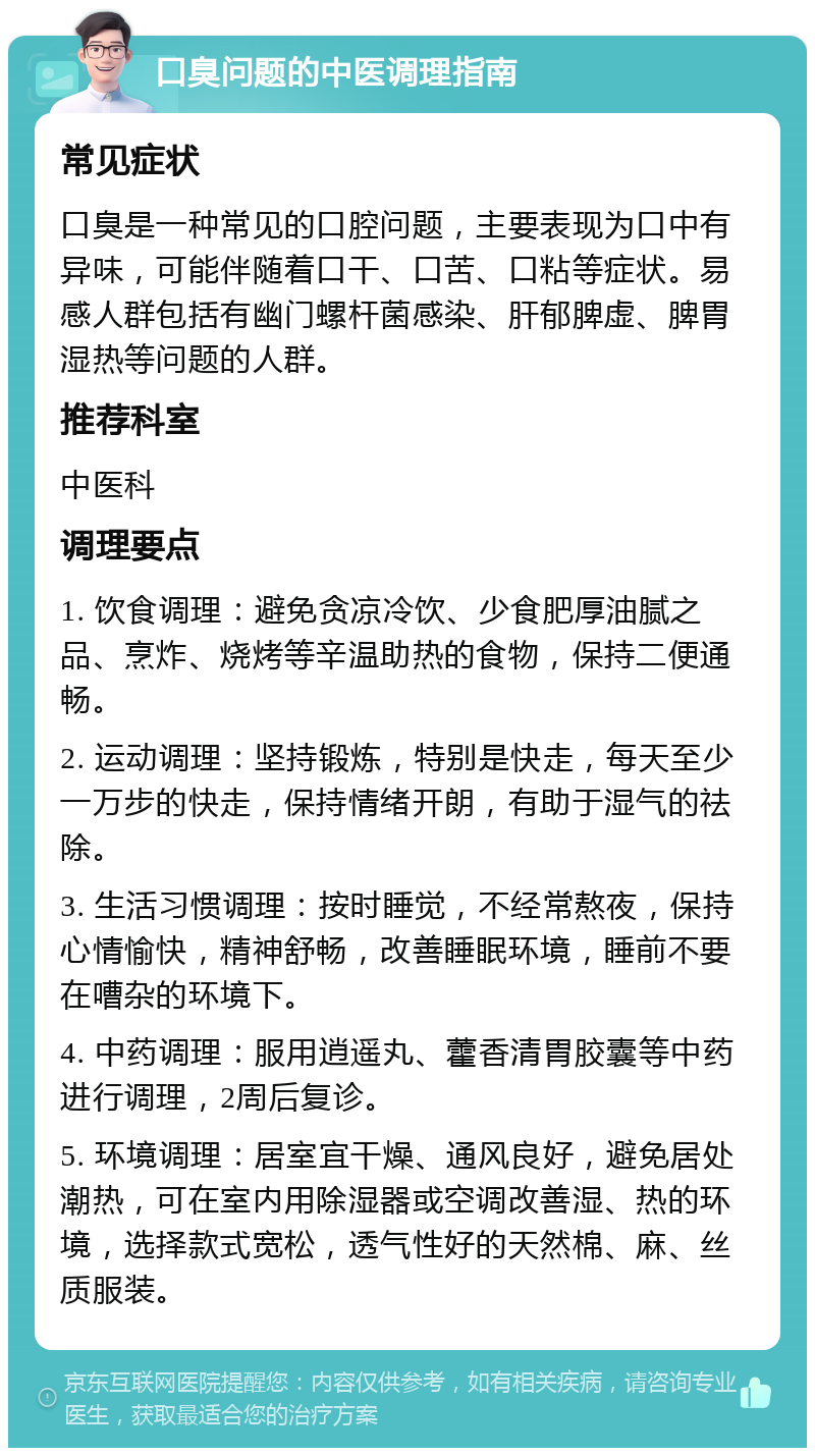 口臭问题的中医调理指南 常见症状 口臭是一种常见的口腔问题，主要表现为口中有异味，可能伴随着口干、口苦、口粘等症状。易感人群包括有幽门螺杆菌感染、肝郁脾虚、脾胃湿热等问题的人群。 推荐科室 中医科 调理要点 1. 饮食调理：避免贪凉冷饮、少食肥厚油腻之品、烹炸、烧烤等辛温助热的食物，保持二便通畅。 2. 运动调理：坚持锻炼，特别是快走，每天至少一万步的快走，保持情绪开朗，有助于湿气的祛除。 3. 生活习惯调理：按时睡觉，不经常熬夜，保持心情愉快，精神舒畅，改善睡眠环境，睡前不要在嘈杂的环境下。 4. 中药调理：服用逍遥丸、藿香清胃胶囊等中药进行调理，2周后复诊。 5. 环境调理：居室宜干燥、通风良好，避免居处潮热，可在室内用除湿器或空调改善湿、热的环境，选择款式宽松，透气性好的天然棉、麻、丝质服装。