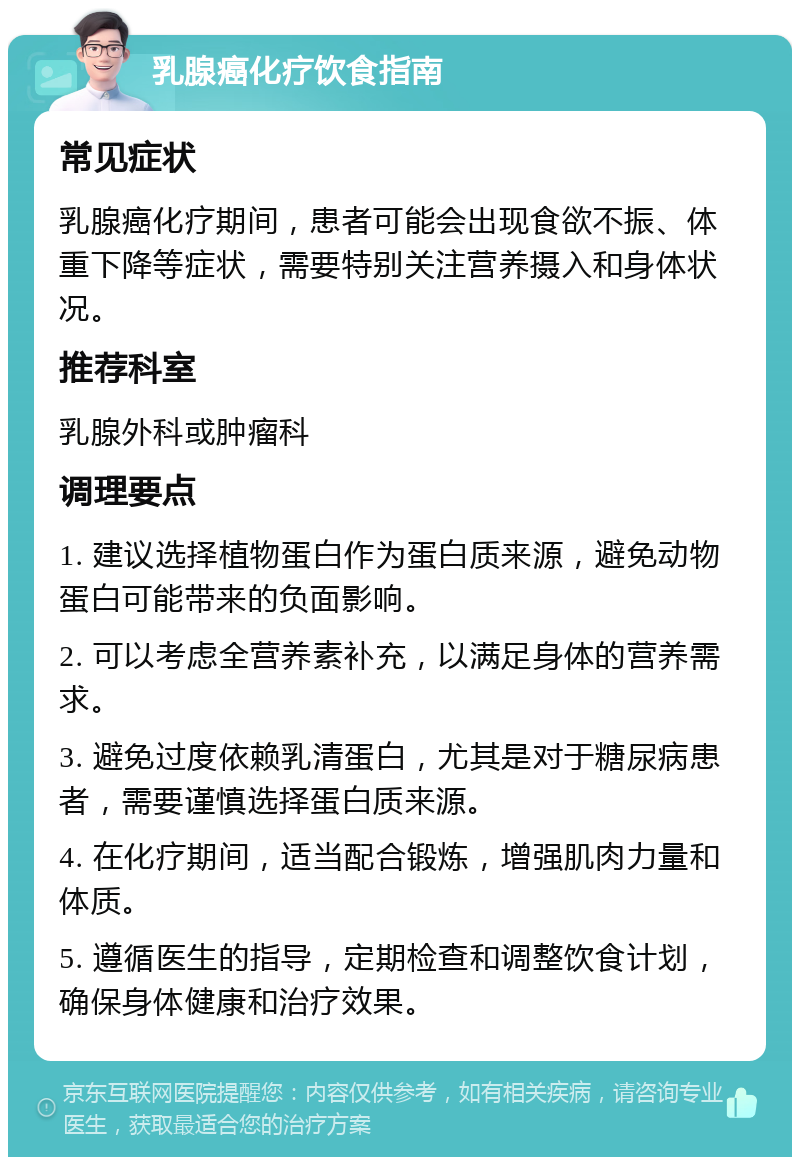 乳腺癌化疗饮食指南 常见症状 乳腺癌化疗期间，患者可能会出现食欲不振、体重下降等症状，需要特别关注营养摄入和身体状况。 推荐科室 乳腺外科或肿瘤科 调理要点 1. 建议选择植物蛋白作为蛋白质来源，避免动物蛋白可能带来的负面影响。 2. 可以考虑全营养素补充，以满足身体的营养需求。 3. 避免过度依赖乳清蛋白，尤其是对于糖尿病患者，需要谨慎选择蛋白质来源。 4. 在化疗期间，适当配合锻炼，增强肌肉力量和体质。 5. 遵循医生的指导，定期检查和调整饮食计划，确保身体健康和治疗效果。