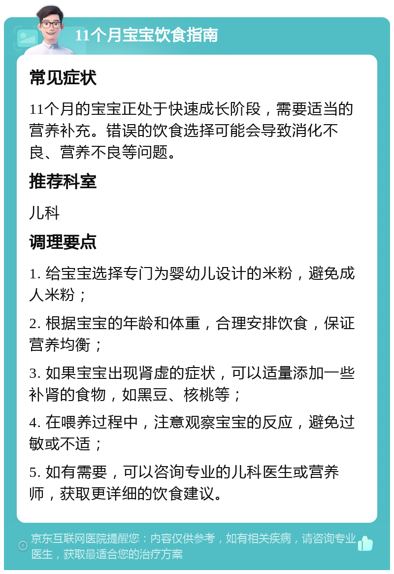 11个月宝宝饮食指南 常见症状 11个月的宝宝正处于快速成长阶段，需要适当的营养补充。错误的饮食选择可能会导致消化不良、营养不良等问题。 推荐科室 儿科 调理要点 1. 给宝宝选择专门为婴幼儿设计的米粉，避免成人米粉； 2. 根据宝宝的年龄和体重，合理安排饮食，保证营养均衡； 3. 如果宝宝出现肾虚的症状，可以适量添加一些补肾的食物，如黑豆、核桃等； 4. 在喂养过程中，注意观察宝宝的反应，避免过敏或不适； 5. 如有需要，可以咨询专业的儿科医生或营养师，获取更详细的饮食建议。