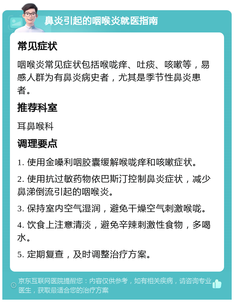 鼻炎引起的咽喉炎就医指南 常见症状 咽喉炎常见症状包括喉咙痒、吐痰、咳嗽等，易感人群为有鼻炎病史者，尤其是季节性鼻炎患者。 推荐科室 耳鼻喉科 调理要点 1. 使用金嗓利咽胶囊缓解喉咙痒和咳嗽症状。 2. 使用抗过敏药物依巴斯汀控制鼻炎症状，减少鼻涕倒流引起的咽喉炎。 3. 保持室内空气湿润，避免干燥空气刺激喉咙。 4. 饮食上注意清淡，避免辛辣刺激性食物，多喝水。 5. 定期复查，及时调整治疗方案。