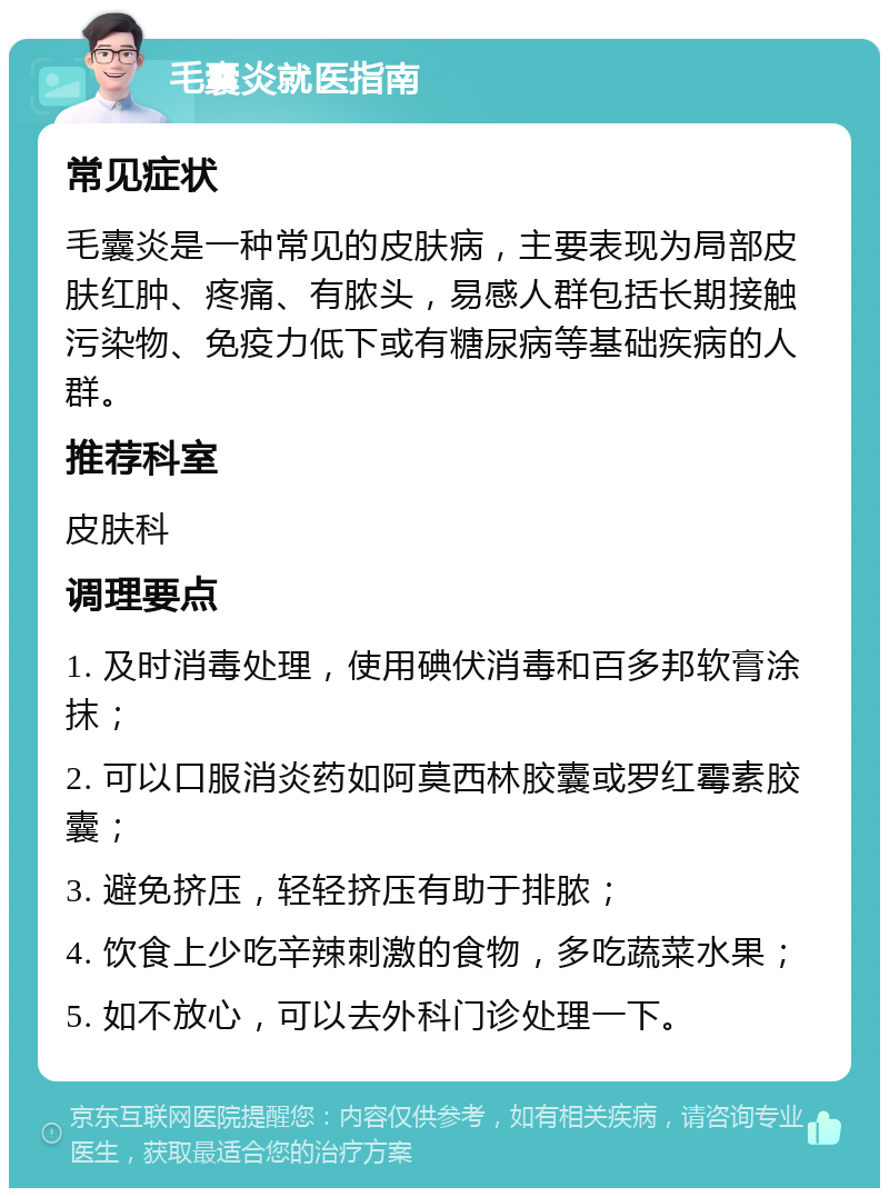 毛囊炎就医指南 常见症状 毛囊炎是一种常见的皮肤病，主要表现为局部皮肤红肿、疼痛、有脓头，易感人群包括长期接触污染物、免疫力低下或有糖尿病等基础疾病的人群。 推荐科室 皮肤科 调理要点 1. 及时消毒处理，使用碘伏消毒和百多邦软膏涂抹； 2. 可以口服消炎药如阿莫西林胶囊或罗红霉素胶囊； 3. 避免挤压，轻轻挤压有助于排脓； 4. 饮食上少吃辛辣刺激的食物，多吃蔬菜水果； 5. 如不放心，可以去外科门诊处理一下。