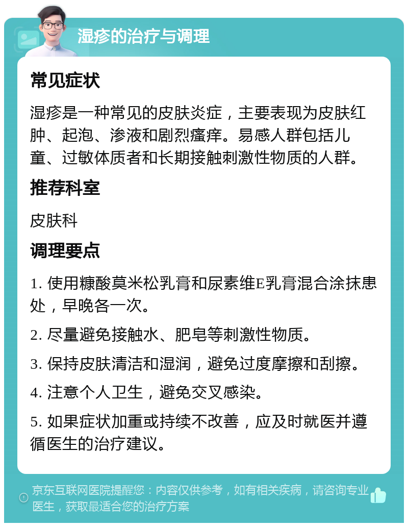 湿疹的治疗与调理 常见症状 湿疹是一种常见的皮肤炎症，主要表现为皮肤红肿、起泡、渗液和剧烈瘙痒。易感人群包括儿童、过敏体质者和长期接触刺激性物质的人群。 推荐科室 皮肤科 调理要点 1. 使用糠酸莫米松乳膏和尿素维E乳膏混合涂抹患处，早晚各一次。 2. 尽量避免接触水、肥皂等刺激性物质。 3. 保持皮肤清洁和湿润，避免过度摩擦和刮擦。 4. 注意个人卫生，避免交叉感染。 5. 如果症状加重或持续不改善，应及时就医并遵循医生的治疗建议。