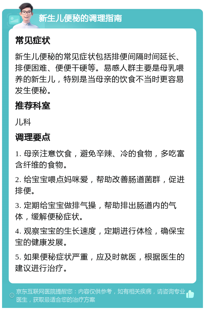 新生儿便秘的调理指南 常见症状 新生儿便秘的常见症状包括排便间隔时间延长、排便困难、便便干硬等。易感人群主要是母乳喂养的新生儿，特别是当母亲的饮食不当时更容易发生便秘。 推荐科室 儿科 调理要点 1. 母亲注意饮食，避免辛辣、冷的食物，多吃富含纤维的食物。 2. 给宝宝喂点妈咪爱，帮助改善肠道菌群，促进排便。 3. 定期给宝宝做排气操，帮助排出肠道内的气体，缓解便秘症状。 4. 观察宝宝的生长速度，定期进行体检，确保宝宝的健康发展。 5. 如果便秘症状严重，应及时就医，根据医生的建议进行治疗。