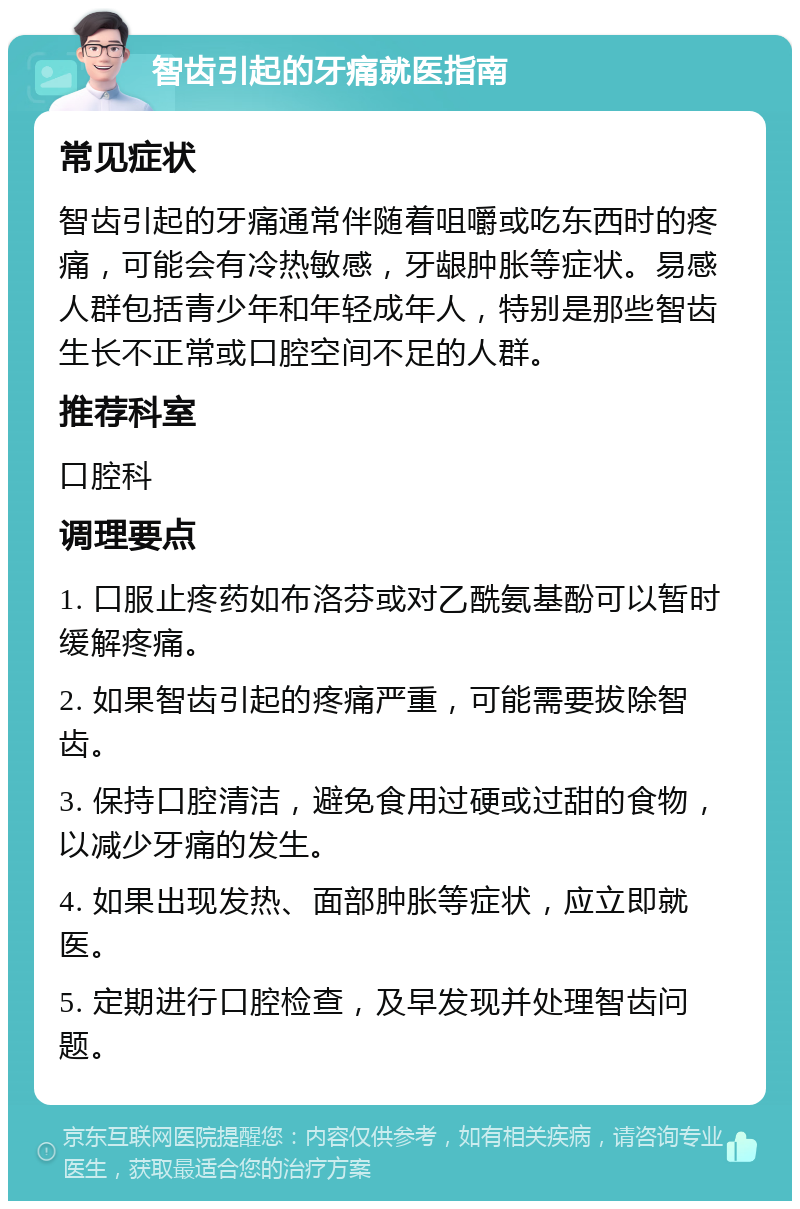 智齿引起的牙痛就医指南 常见症状 智齿引起的牙痛通常伴随着咀嚼或吃东西时的疼痛，可能会有冷热敏感，牙龈肿胀等症状。易感人群包括青少年和年轻成年人，特别是那些智齿生长不正常或口腔空间不足的人群。 推荐科室 口腔科 调理要点 1. 口服止疼药如布洛芬或对乙酰氨基酚可以暂时缓解疼痛。 2. 如果智齿引起的疼痛严重，可能需要拔除智齿。 3. 保持口腔清洁，避免食用过硬或过甜的食物，以减少牙痛的发生。 4. 如果出现发热、面部肿胀等症状，应立即就医。 5. 定期进行口腔检查，及早发现并处理智齿问题。