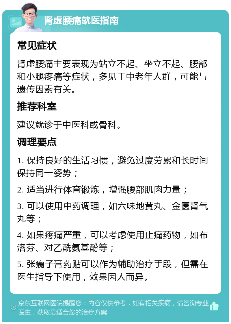 肾虚腰痛就医指南 常见症状 肾虚腰痛主要表现为站立不起、坐立不起、腰部和小腿疼痛等症状，多见于中老年人群，可能与遗传因素有关。 推荐科室 建议就诊于中医科或骨科。 调理要点 1. 保持良好的生活习惯，避免过度劳累和长时间保持同一姿势； 2. 适当进行体育锻炼，增强腰部肌肉力量； 3. 可以使用中药调理，如六味地黄丸、金匮肾气丸等； 4. 如果疼痛严重，可以考虑使用止痛药物，如布洛芬、对乙酰氨基酚等； 5. 张瘸子膏药贴可以作为辅助治疗手段，但需在医生指导下使用，效果因人而异。