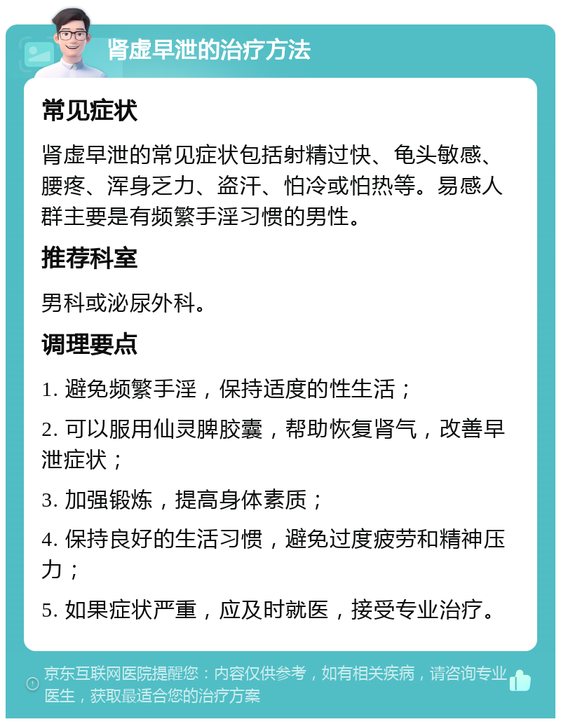 肾虚早泄的治疗方法 常见症状 肾虚早泄的常见症状包括射精过快、龟头敏感、腰疼、浑身乏力、盗汗、怕冷或怕热等。易感人群主要是有频繁手淫习惯的男性。 推荐科室 男科或泌尿外科。 调理要点 1. 避免频繁手淫，保持适度的性生活； 2. 可以服用仙灵脾胶囊，帮助恢复肾气，改善早泄症状； 3. 加强锻炼，提高身体素质； 4. 保持良好的生活习惯，避免过度疲劳和精神压力； 5. 如果症状严重，应及时就医，接受专业治疗。