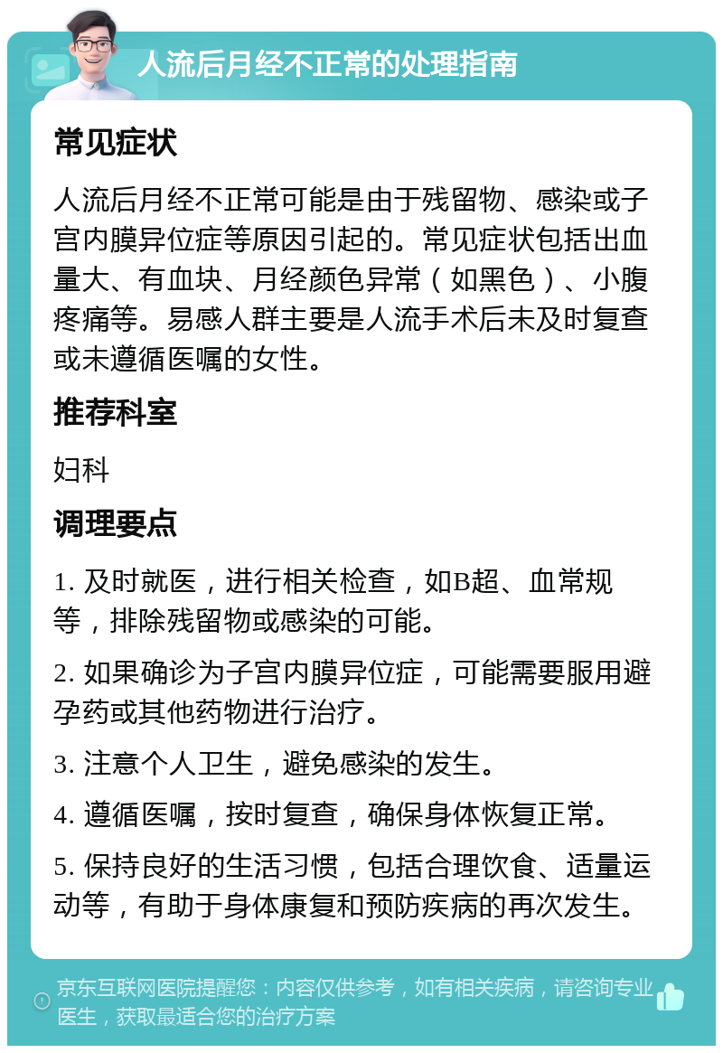 人流后月经不正常的处理指南 常见症状 人流后月经不正常可能是由于残留物、感染或子宫内膜异位症等原因引起的。常见症状包括出血量大、有血块、月经颜色异常（如黑色）、小腹疼痛等。易感人群主要是人流手术后未及时复查或未遵循医嘱的女性。 推荐科室 妇科 调理要点 1. 及时就医，进行相关检查，如B超、血常规等，排除残留物或感染的可能。 2. 如果确诊为子宫内膜异位症，可能需要服用避孕药或其他药物进行治疗。 3. 注意个人卫生，避免感染的发生。 4. 遵循医嘱，按时复查，确保身体恢复正常。 5. 保持良好的生活习惯，包括合理饮食、适量运动等，有助于身体康复和预防疾病的再次发生。