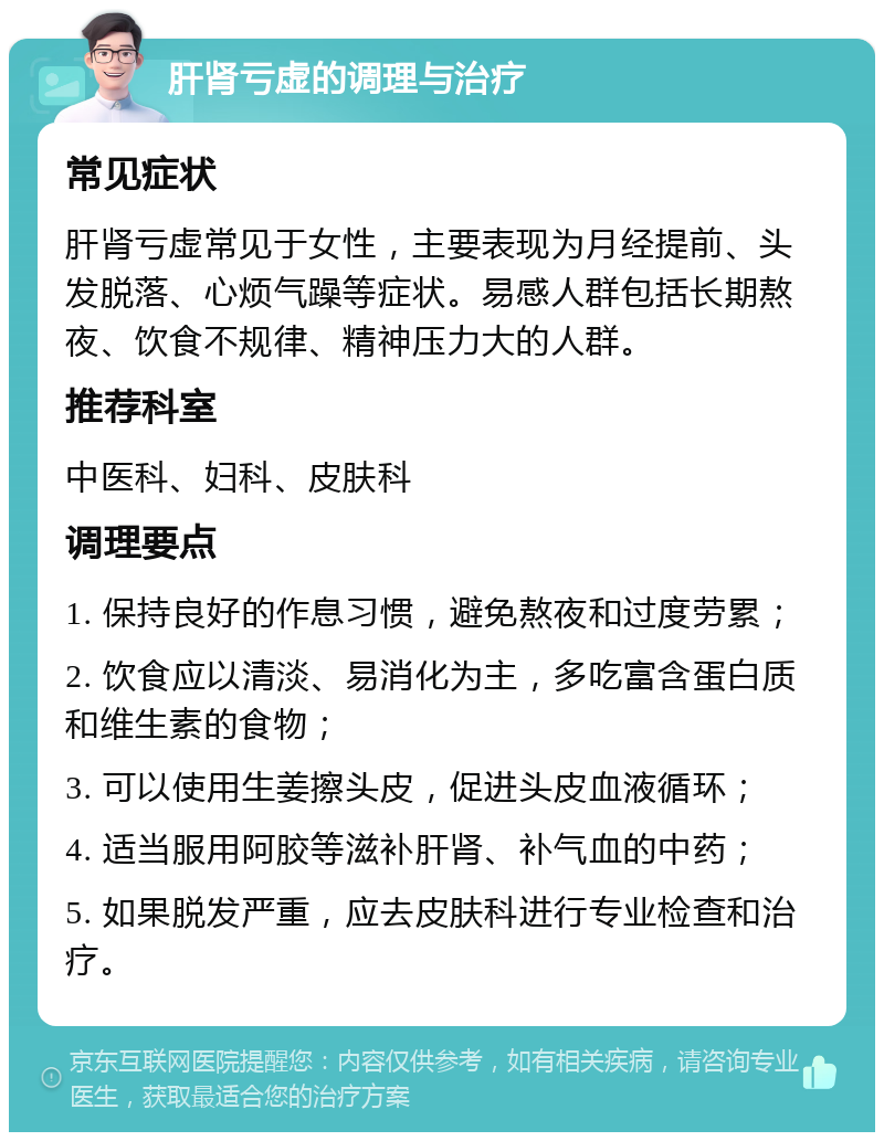 肝肾亏虚的调理与治疗 常见症状 肝肾亏虚常见于女性，主要表现为月经提前、头发脱落、心烦气躁等症状。易感人群包括长期熬夜、饮食不规律、精神压力大的人群。 推荐科室 中医科、妇科、皮肤科 调理要点 1. 保持良好的作息习惯，避免熬夜和过度劳累； 2. 饮食应以清淡、易消化为主，多吃富含蛋白质和维生素的食物； 3. 可以使用生姜擦头皮，促进头皮血液循环； 4. 适当服用阿胶等滋补肝肾、补气血的中药； 5. 如果脱发严重，应去皮肤科进行专业检查和治疗。