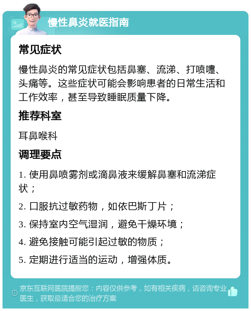 慢性鼻炎就医指南 常见症状 慢性鼻炎的常见症状包括鼻塞、流涕、打喷嚏、头痛等。这些症状可能会影响患者的日常生活和工作效率，甚至导致睡眠质量下降。 推荐科室 耳鼻喉科 调理要点 1. 使用鼻喷雾剂或滴鼻液来缓解鼻塞和流涕症状； 2. 口服抗过敏药物，如依巴斯丁片； 3. 保持室内空气湿润，避免干燥环境； 4. 避免接触可能引起过敏的物质； 5. 定期进行适当的运动，增强体质。