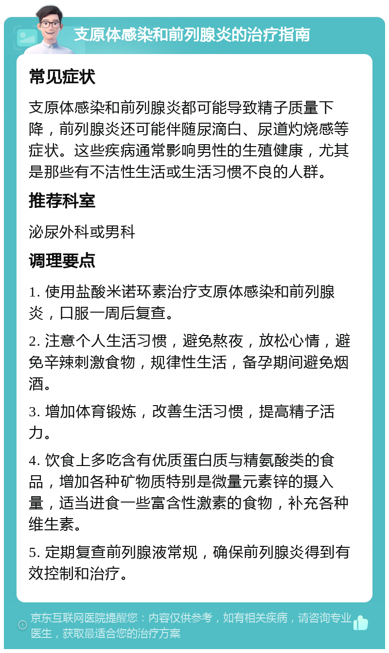 支原体感染和前列腺炎的治疗指南 常见症状 支原体感染和前列腺炎都可能导致精子质量下降，前列腺炎还可能伴随尿滴白、尿道灼烧感等症状。这些疾病通常影响男性的生殖健康，尤其是那些有不洁性生活或生活习惯不良的人群。 推荐科室 泌尿外科或男科 调理要点 1. 使用盐酸米诺环素治疗支原体感染和前列腺炎，口服一周后复查。 2. 注意个人生活习惯，避免熬夜，放松心情，避免辛辣刺激食物，规律性生活，备孕期间避免烟酒。 3. 增加体育锻炼，改善生活习惯，提高精子活力。 4. 饮食上多吃含有优质蛋白质与精氨酸类的食品，增加各种矿物质特别是微量元素锌的摄入量，适当进食一些富含性激素的食物，补充各种维生素。 5. 定期复查前列腺液常规，确保前列腺炎得到有效控制和治疗。