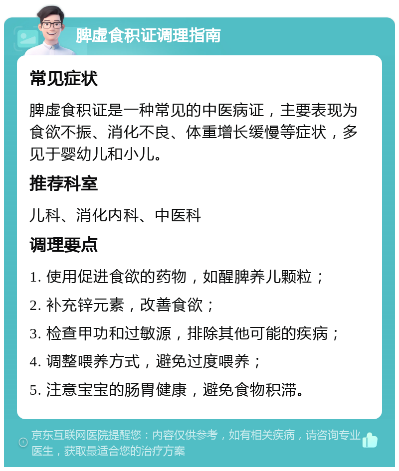 脾虚食积证调理指南 常见症状 脾虚食积证是一种常见的中医病证，主要表现为食欲不振、消化不良、体重增长缓慢等症状，多见于婴幼儿和小儿。 推荐科室 儿科、消化内科、中医科 调理要点 1. 使用促进食欲的药物，如醒脾养儿颗粒； 2. 补充锌元素，改善食欲； 3. 检查甲功和过敏源，排除其他可能的疾病； 4. 调整喂养方式，避免过度喂养； 5. 注意宝宝的肠胃健康，避免食物积滞。