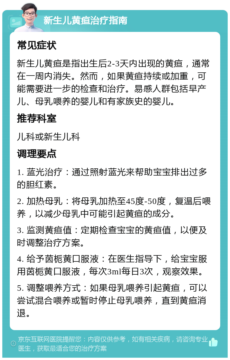 新生儿黄疸治疗指南 常见症状 新生儿黄疸是指出生后2-3天内出现的黄疸，通常在一周内消失。然而，如果黄疸持续或加重，可能需要进一步的检查和治疗。易感人群包括早产儿、母乳喂养的婴儿和有家族史的婴儿。 推荐科室 儿科或新生儿科 调理要点 1. 蓝光治疗：通过照射蓝光来帮助宝宝排出过多的胆红素。 2. 加热母乳：将母乳加热至45度-50度，复温后喂养，以减少母乳中可能引起黄疸的成分。 3. 监测黄疸值：定期检查宝宝的黄疸值，以便及时调整治疗方案。 4. 给予茵栀黄口服液：在医生指导下，给宝宝服用茵栀黄口服液，每次3ml每日3次，观察效果。 5. 调整喂养方式：如果母乳喂养引起黄疸，可以尝试混合喂养或暂时停止母乳喂养，直到黄疸消退。