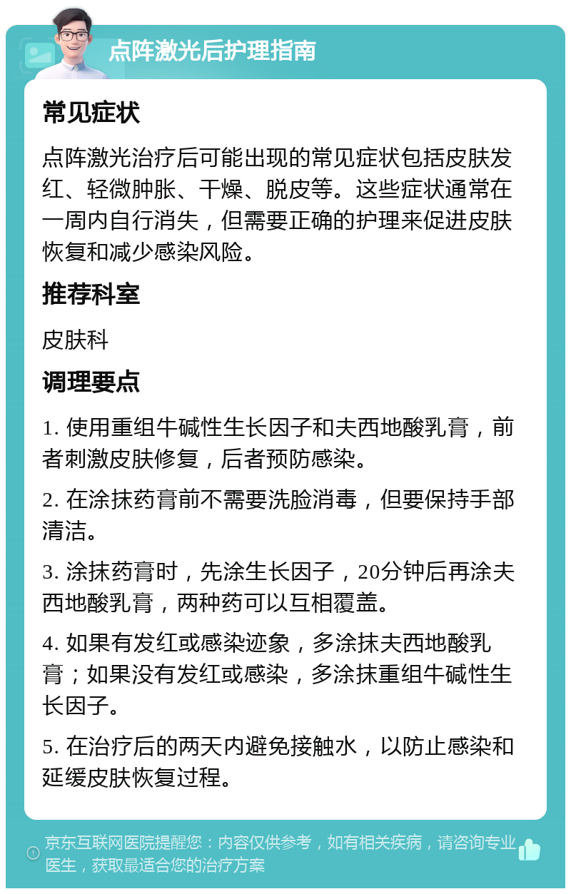 点阵激光后护理指南 常见症状 点阵激光治疗后可能出现的常见症状包括皮肤发红、轻微肿胀、干燥、脱皮等。这些症状通常在一周内自行消失，但需要正确的护理来促进皮肤恢复和减少感染风险。 推荐科室 皮肤科 调理要点 1. 使用重组牛碱性生长因子和夫西地酸乳膏，前者刺激皮肤修复，后者预防感染。 2. 在涂抹药膏前不需要洗脸消毒，但要保持手部清洁。 3. 涂抹药膏时，先涂生长因子，20分钟后再涂夫西地酸乳膏，两种药可以互相覆盖。 4. 如果有发红或感染迹象，多涂抹夫西地酸乳膏；如果没有发红或感染，多涂抹重组牛碱性生长因子。 5. 在治疗后的两天内避免接触水，以防止感染和延缓皮肤恢复过程。