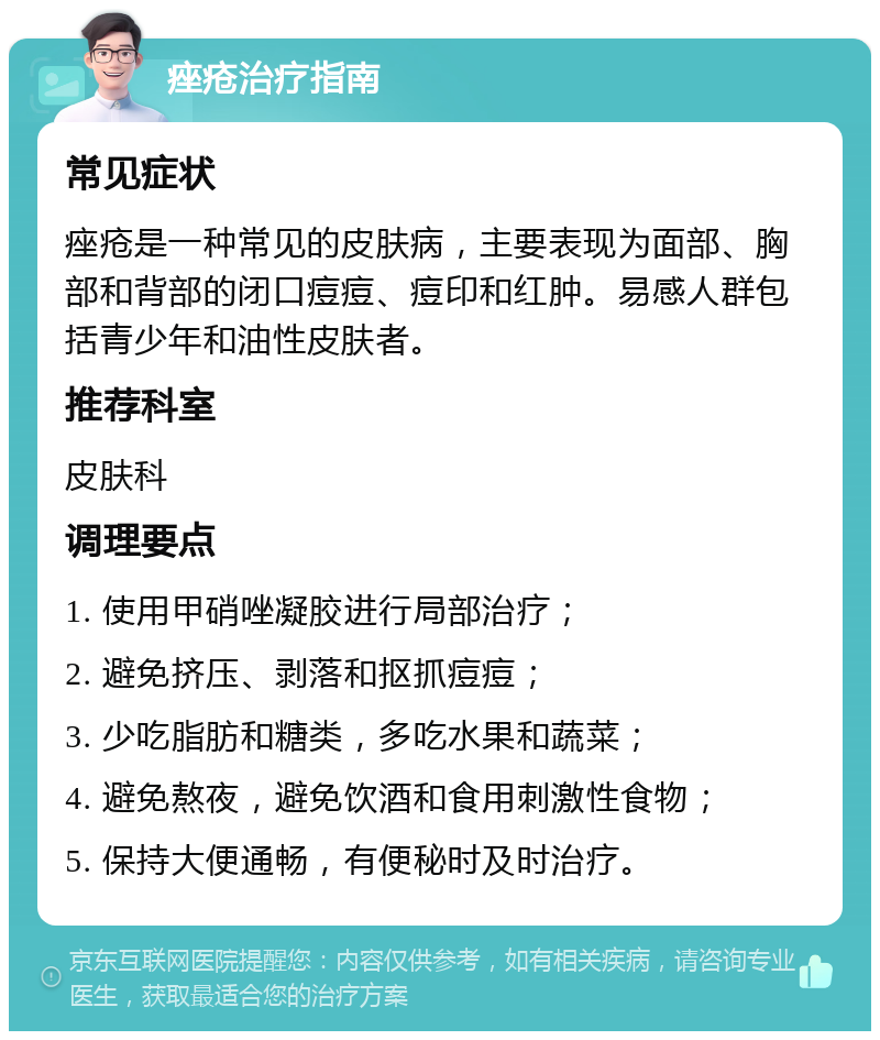 痤疮治疗指南 常见症状 痤疮是一种常见的皮肤病，主要表现为面部、胸部和背部的闭口痘痘、痘印和红肿。易感人群包括青少年和油性皮肤者。 推荐科室 皮肤科 调理要点 1. 使用甲硝唑凝胶进行局部治疗； 2. 避免挤压、剥落和抠抓痘痘； 3. 少吃脂肪和糖类，多吃水果和蔬菜； 4. 避免熬夜，避免饮酒和食用刺激性食物； 5. 保持大便通畅，有便秘时及时治疗。