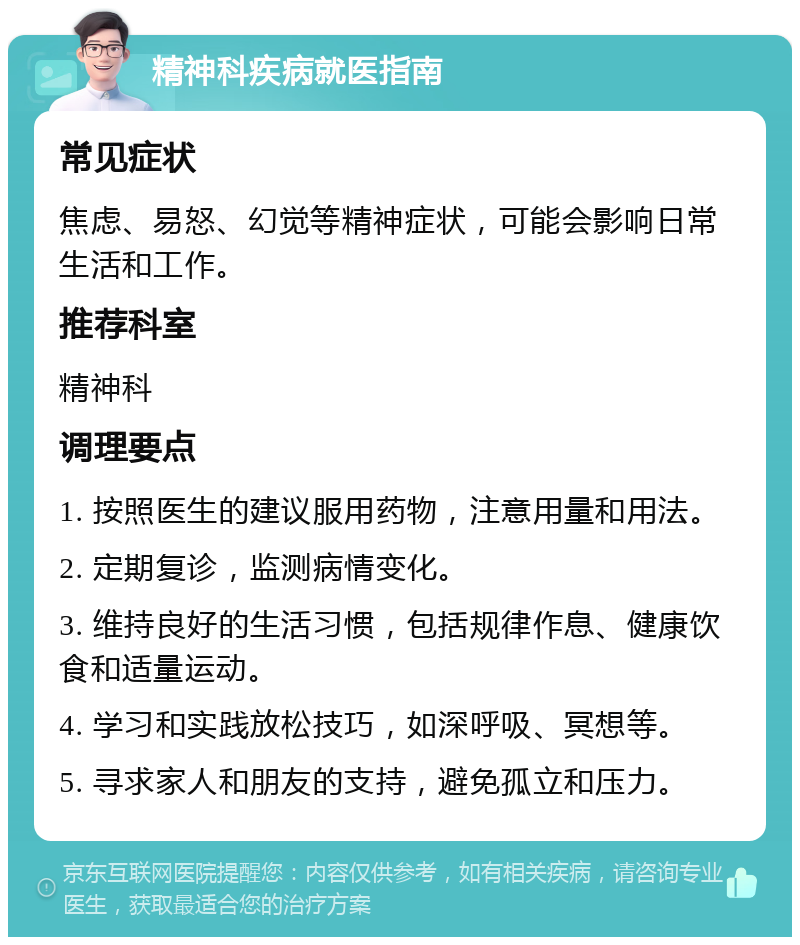 精神科疾病就医指南 常见症状 焦虑、易怒、幻觉等精神症状，可能会影响日常生活和工作。 推荐科室 精神科 调理要点 1. 按照医生的建议服用药物，注意用量和用法。 2. 定期复诊，监测病情变化。 3. 维持良好的生活习惯，包括规律作息、健康饮食和适量运动。 4. 学习和实践放松技巧，如深呼吸、冥想等。 5. 寻求家人和朋友的支持，避免孤立和压力。