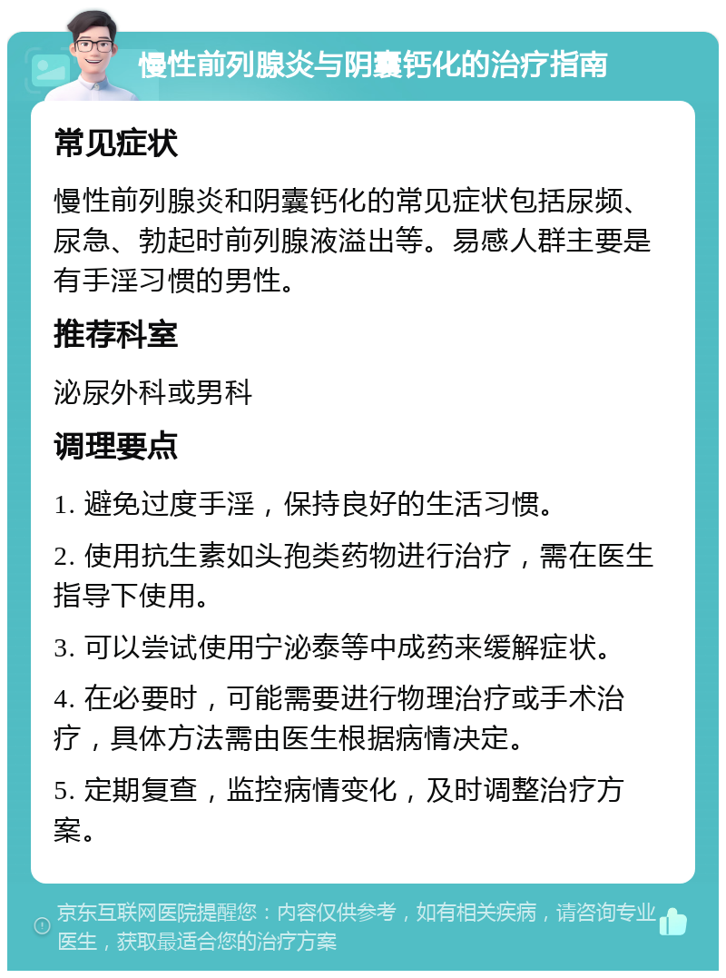 慢性前列腺炎与阴囊钙化的治疗指南 常见症状 慢性前列腺炎和阴囊钙化的常见症状包括尿频、尿急、勃起时前列腺液溢出等。易感人群主要是有手淫习惯的男性。 推荐科室 泌尿外科或男科 调理要点 1. 避免过度手淫，保持良好的生活习惯。 2. 使用抗生素如头孢类药物进行治疗，需在医生指导下使用。 3. 可以尝试使用宁泌泰等中成药来缓解症状。 4. 在必要时，可能需要进行物理治疗或手术治疗，具体方法需由医生根据病情决定。 5. 定期复查，监控病情变化，及时调整治疗方案。