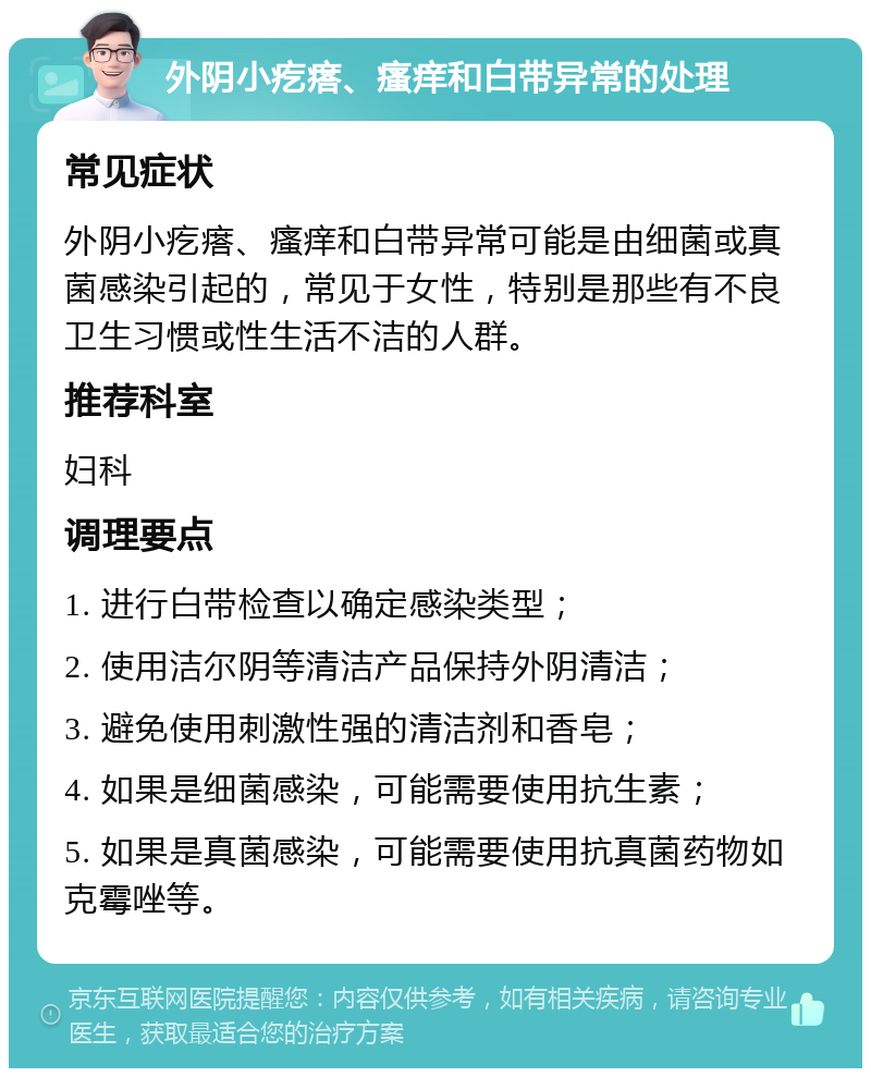 外阴小疙瘩、瘙痒和白带异常的处理 常见症状 外阴小疙瘩、瘙痒和白带异常可能是由细菌或真菌感染引起的，常见于女性，特别是那些有不良卫生习惯或性生活不洁的人群。 推荐科室 妇科 调理要点 1. 进行白带检查以确定感染类型； 2. 使用洁尔阴等清洁产品保持外阴清洁； 3. 避免使用刺激性强的清洁剂和香皂； 4. 如果是细菌感染，可能需要使用抗生素； 5. 如果是真菌感染，可能需要使用抗真菌药物如克霉唑等。