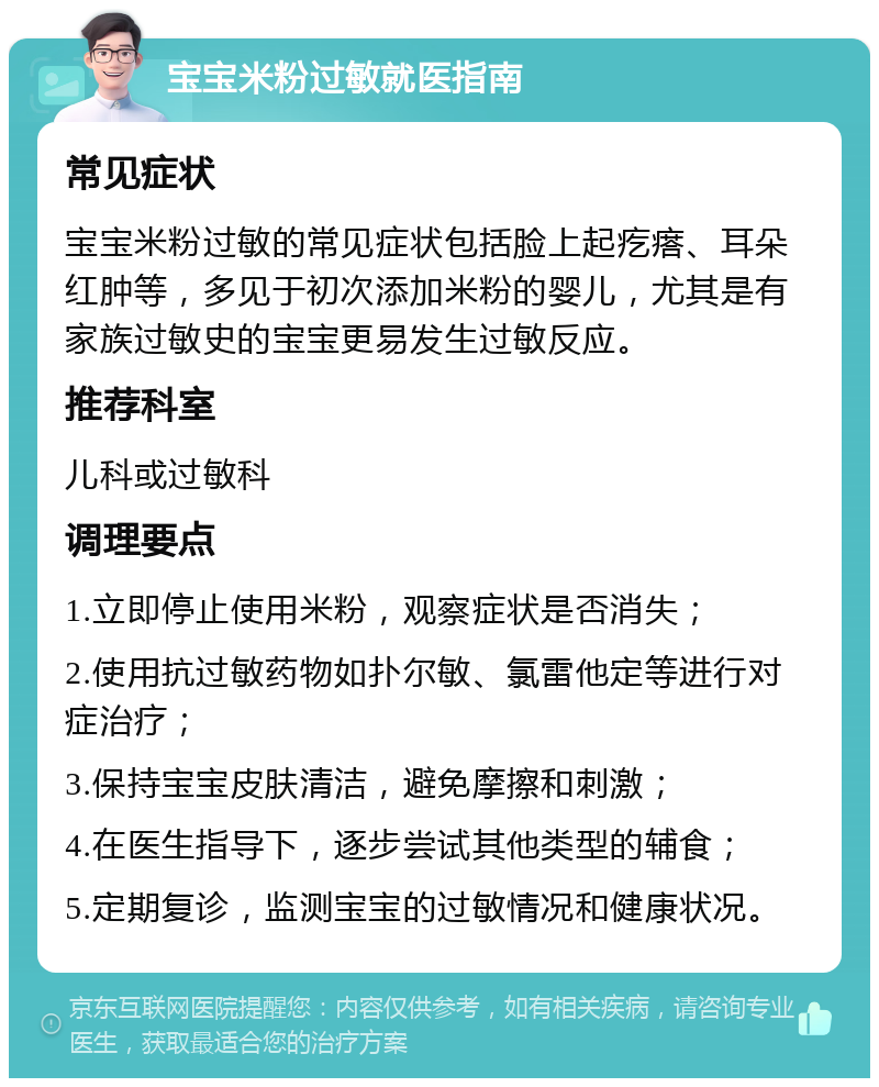 宝宝米粉过敏就医指南 常见症状 宝宝米粉过敏的常见症状包括脸上起疙瘩、耳朵红肿等，多见于初次添加米粉的婴儿，尤其是有家族过敏史的宝宝更易发生过敏反应。 推荐科室 儿科或过敏科 调理要点 1.立即停止使用米粉，观察症状是否消失； 2.使用抗过敏药物如扑尔敏、氯雷他定等进行对症治疗； 3.保持宝宝皮肤清洁，避免摩擦和刺激； 4.在医生指导下，逐步尝试其他类型的辅食； 5.定期复诊，监测宝宝的过敏情况和健康状况。