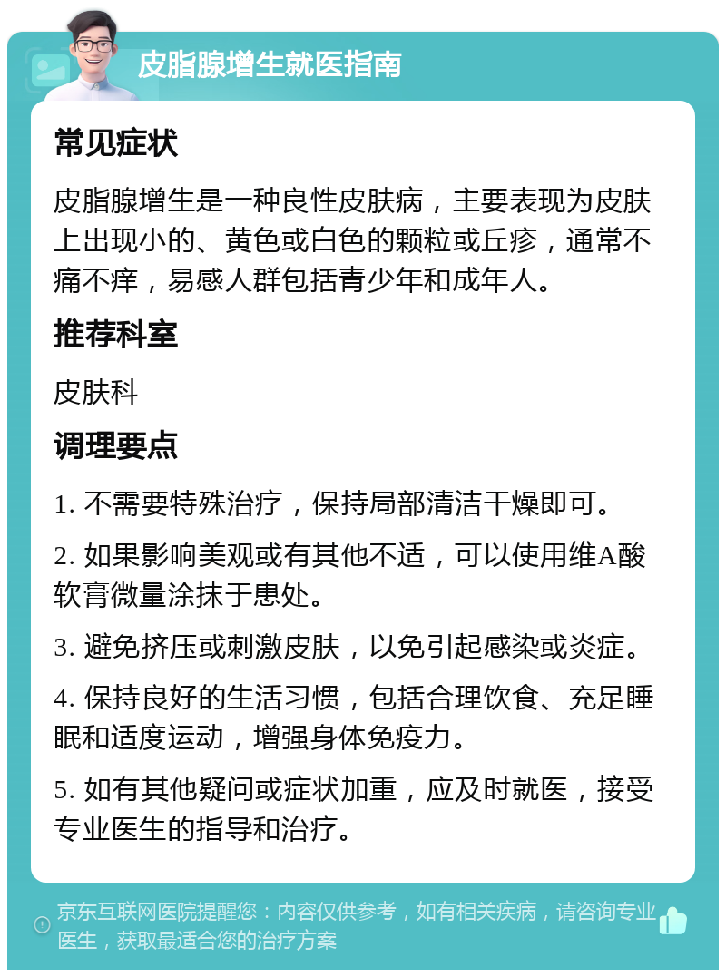 皮脂腺增生就医指南 常见症状 皮脂腺增生是一种良性皮肤病，主要表现为皮肤上出现小的、黄色或白色的颗粒或丘疹，通常不痛不痒，易感人群包括青少年和成年人。 推荐科室 皮肤科 调理要点 1. 不需要特殊治疗，保持局部清洁干燥即可。 2. 如果影响美观或有其他不适，可以使用维A酸软膏微量涂抹于患处。 3. 避免挤压或刺激皮肤，以免引起感染或炎症。 4. 保持良好的生活习惯，包括合理饮食、充足睡眠和适度运动，增强身体免疫力。 5. 如有其他疑问或症状加重，应及时就医，接受专业医生的指导和治疗。