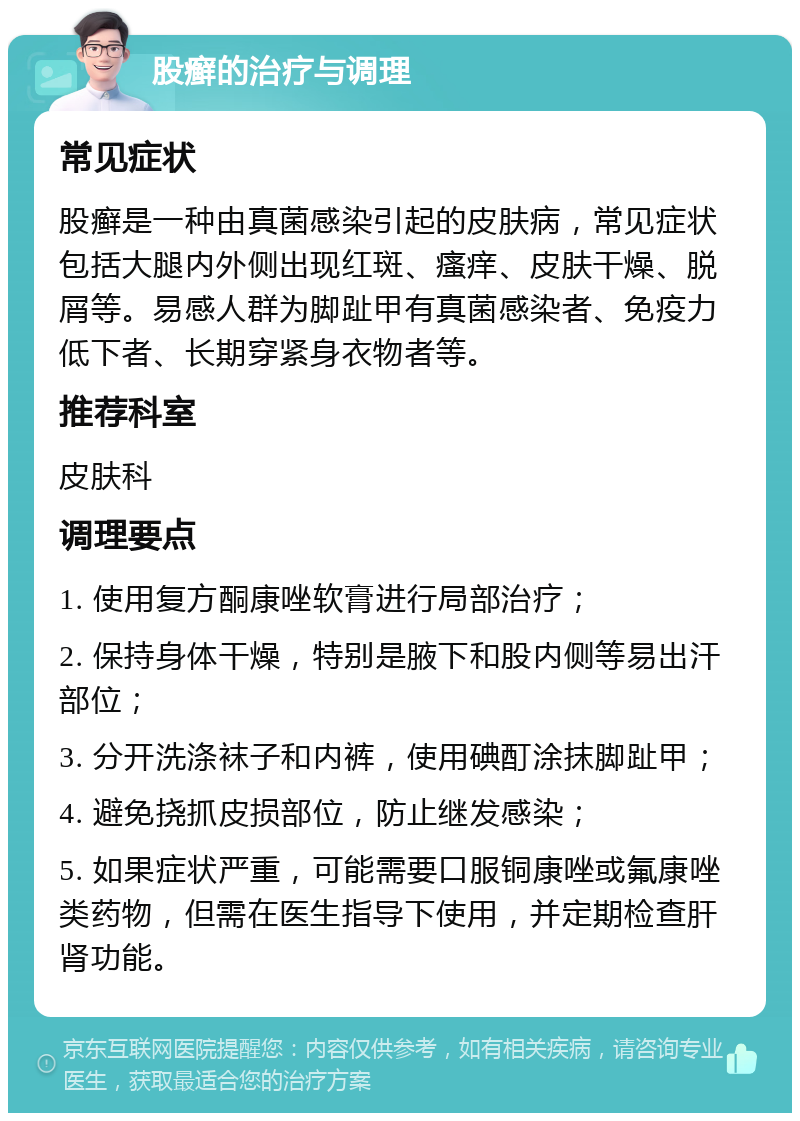 股癣的治疗与调理 常见症状 股癣是一种由真菌感染引起的皮肤病，常见症状包括大腿内外侧出现红斑、瘙痒、皮肤干燥、脱屑等。易感人群为脚趾甲有真菌感染者、免疫力低下者、长期穿紧身衣物者等。 推荐科室 皮肤科 调理要点 1. 使用复方酮康唑软膏进行局部治疗； 2. 保持身体干燥，特别是腋下和股内侧等易出汗部位； 3. 分开洗涤袜子和内裤，使用碘酊涂抹脚趾甲； 4. 避免挠抓皮损部位，防止继发感染； 5. 如果症状严重，可能需要口服铜康唑或氟康唑类药物，但需在医生指导下使用，并定期检查肝肾功能。